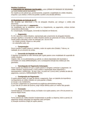 39
Medidas Cautelares:
A CONCESSÃO DE MEDIDAS CAUTELARES - como LIMINAR EM MANDADO DE SEGURANÇA
(ou outra medida judicial equivalente).
Diz respeito ao ato judicial que, provisoriamente, suspende a exigibilidade do crédito tributário,
enquanto o juiz analisa o mérito da questão e profere uma decisão definitiva.


b) Modalidades de Extinção do CT:
São situações que determinam o fim da obrigação tributária, por extinguir o crédito dela
decorrente.
A mais importante delas é o pagamento.
Há modalidades que se equiparam, parcial ou integralmente, ao pagamento, embora tenham
nomenclatura diferenciada.
Ex. Compensação, Homologação, Conversão do Depósito em Renda etc.

       • Pagamento:
É o fim natural do crédito tributário, representado pelo cumprimento da obrigação tributária
principal. Significa a conversão do crédito tributário (direito em potencial) em renda, arrecadação,
receita pública (derivada) e deve ser efetuado (art. 162 do CTN)
 - em moeda corrente, cheque ou vale postal
 - em estampilha (selo), etc.

       • Compensação:
Ocorre quando o sujeito passivo é, também, credor do sujeito ativo (Estado). Trata-se, na
realidade, de um encontro de contas.

       • Conversão do Depósito em Renda:
O depósito corresponde ao valor oferecido pelo sujeito passivo como modalidade de suspensão do
crédito tributário.
Julgada a lide, na via administrativa ou judicial, os valores depositados são levantados e
convertidos em renda (ARRECADAÇÃO), com a conseqüente extinção dos créditos por eles
garantidos.

       • Homologação do Pagamento Antecipado:
Ocorre quanto aos tributos em que o sujeito passivo é obrigado a antecipar o pagamento do
crédito tributário. Posteriormente, o Fisco analisa a regularidade desse pagamento e
expressamente o HOMOLOGA. Se não o fizer, no prazo de 5 (cinco) anos, contados da data do
pagamento, ocorrerá a HOMOLOGAÇÃO TÁCITA.

       • Consignação em Pagamento:
O sujeito passivo pode, em lugar de efetuar o pagamento, fazer um depósito da importância
correspondente ao crédito tributário em juízo,quando o Estado:
a) recusar o seu recebimento;
b) vincular o pagamento ao cumprimento de exigências administrativas ilegais;
c) por mais de um esfera de Governo, exigir tributo idêntico sobre um mesmo fato gerador.

      • Transação:
Caracterizada por concessões mútuas, do Estado e do sujeito passivo, com o fim de prevenir ou
encerrar litígios fiscais.

       • Remissão:
Forma extintiva do crédito tributário fundamentada no perdão ou dispensa, total ou parcial, do
pagamento devido autorizada nos seguintes casos principais:
a) situação econômica (frágil) do sujeito passivo;
 