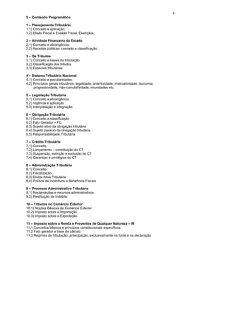 4
5 – Conteúdo Programático

1 – Planejamento Tributário
1.1) Conceito e aplicação;
1.2) Elisão Fiscal e Evasão Fiscal. Exemplos.

2 – Atividade Financeira do Estado
2.1) Conceito e abrangência;
2.2) Receitas públicas: conceito e classificação.

3 – Os Tributos
3.1) Conceito e bases da tributação
3.2) Classificação dos tributos
3.3) Espécies tributárias

4 – Sistema Tributário Nacional
4.1) Conceito e peculiaridades;
4.2) Princípios gerais tributários: legalidade, anterioridade, irretroatividade, isonomia,
     progressividade, não-cumulatividade, imunidades etc.

5 – Legislação Tributária
5.1) Conceito e abrangência
5.2) Vigência e aplicação
5.3) Interpretação e integração

6 – Obrigação Tributária
6.1) Conceito e classificação
6.2) Fato Gerador – FG
6.3) Sujeito ativo da obrigação tributária
6.4) Sujeito passivo da obrigação tributária
6.5) Responsabilidade Tributária

7 – Crédito Tributário
7.1) Conceito
7.2) Lançamento – constituição do CT
7.3) Suspensão, extinção e exclusão do CT
7.4) Garantias e privilégios do CT

8 – Administração Tributária
8.1) Conceito
8.2) Fiscalização
8.3) Divida Ativa Tributária
8.4) Política de Incentivos e Benefícios Fiscais

9 – Processo Administrativo Tributário
9.1) Reclamações e recursos administrativos
9.2) Restituição de Indébito

10 – Tributos no Comércio Exterior
10.1) Noções Básicas de Comércio Exterior
10.2) Imposto sobre a Importação
10.3) Imposto sobre a Exportação

11 – Imposto sobre a Renda e Proventos de Qualquer Natureza – IR
11.1 Conceitos básicos e princípios constitucionais específicos
11.2 Fato gerador e base de cálculo
11.3 Regimes de tributação: antecipação, exclusivamente na fonte e na declaração
 