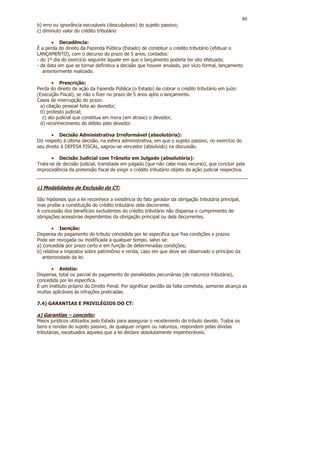 40
b) erro ou ignorância escusáveis (desculpáveis) do sujeito passivo;
c) diminuto valor do crédito tributário

       • Decadência:
É a perda do direito da Fazenda Pública (Estado) de constituir o crédito tributário (efetuar o
LANÇAMENTO), com o decurso do prazo de 5 anos, contados:
- do 1º dia do exercício seguinte àquele em que o lançamento poderia ter sito efetuado;
- da data em que se tornar definitiva a decisão que houver anulado, por vício formal, lançamento
   anteriormente realizado.

        • Prescrição:
Perda do direito de ação da Fazenda Pública (o Estado) de cobrar o crédito tributário em juízo
(Execução Fiscal), se não o fizer no prazo de 5 anos após o lançamento.
Casos de interrupção do prazo:
  a) citação pessoal feita ao devedor;
  b) protesto judicial;
   c) ato judicial que constitua em mora (em atraso) o devedor;
  d) reconhecimento do débito pelo devedor.

       • Decisão Administrativa Irreformável (absolutória):
Diz respeito à última decisão, na esfera administrativa, em que o sujeito passivo, no exercício do
seu direito à DEFESA FISCAL, sagrou-se vencedor (absolvido) na discussão.

       • Decisão Judicial com Trânsito em Julgado (absolutória):
Trata-se de decisão judicial, transitada em julgado (que não cabe mais recurso), que concluir pela
improcedência da pretensão fiscal de exigir o crédito tributário objeto da ação judicial respectiva.


c) Modalidades de Exclusão do CT:

São hipóteses que a lei reconhece a existência do fato gerador da obrigação tributária principal,
mas proíbe a constituição do crédito tributário dela decorrente.
A concessão dos benefícios excludentes do crédito tributário não dispensa o cumprimento de
obrigações acessórias dependentes da obrigação principal ou dela decorrentes.

       • Isenção:
Dispensa do pagamento do tributo concedida por lei especifica que fixa condições e prazos
Pode ser revogada ou modificada a qualquer tempo, salvo se:
a) concedida por prazo certo e em função de determinadas condições;
b) relativa a impostos sobre patrimônio e renda, caso em que deve ser observado o princípio da
   anterioridade da lei.

      • Anistia:
Dispensa, total ou parcial do pagamento de penalidades pecuniárias (de natureza tributária),
concedida por lei especifica.
É um instituto próprio do Direito Penal. Por significar perdão da falta cometida, somente alcança as
multas aplicáveis às infrações praticadas.

7.4) GARANTIAS E PRIVILÉGIOS DO CT:

a) Garantias – conceito:
Meios jurídicos utilizados pelo Estado para assegurar o recebimento do tributo devido. Todos os
bens e rendas do sujeito passivo, de qualquer origem ou natureza, respondem pelas dívidas
tributárias, excetuados aqueles que a lei declare absolutamente impenhoráveis.
 