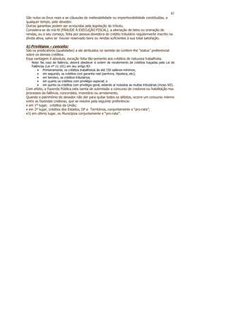 41
São nulos os ônus reais e as cláusulas de inalienabilidade ou impenhorabilidade constituídas, a
qualquer tempo, pelo devedor.
Outras garantias podem ser acrescidas pela legislação do tributo.
Considera-se de má-fé (FRAUDE À EXECUÇÃO FISCAL), a alienação de bens ou oneração de
rendas, ou o seu começo, feita por pessoa devedora de crédito tributário regularmente inscrito na
dívida ativa, salvo se houver reservado bens ou rendas suficientes à sua total satisfação.

b) Privilégios – conceito:
São os predicativos (qualidades) a ele atribuídos no sentido de conferir-lhe “status” preferencial
sobre os demais créditos.
Essa vantagem é absoluta, exceção feita tão-somente aos créditos de natureza trabalhista.
   Nota: No caso de falência, deverá obedecer à ordem de recebimento de créditos traçadas pela Lei de
   Falências (Lei nº 11.101) em seu artigo 83:
       • Primeiramente, os créditos trabalhistas de até 150 salários-mínimos;
       • em segundo, os créditos com garantia real (penhora, hipoteca, etc);
       • em terceiro, os créditos tributários;
       • em quarto os créditos com privilégio especial; e
       • em quinto os créditos com privilégio geral, estando aí incluídos as multas tributárias (inciso VII).
Com efeito, a Fazenda Pública esta isenta de submissão a concurso de credores ou habilitação nos
processos de falência, concordata, inventário ou arrolamento.
Quando o patrimônio do devedor não der para quitar todos os débitos, ocorre um concurso interno
entre as fazendas credoras, que se resolve pela seguinte preferência:
• em 1º lugar, créditos da União;
• em 2º lugar, créditos dos Estados, DF e Territórios, conjuntamente e “pro-rata”;
•3) em último lugar, os Municípios conjuntamente e “pro-rata”.
 