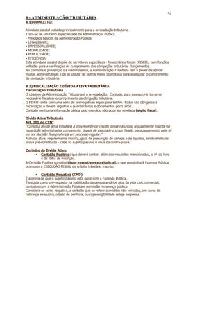 42
8 - ADMINISTRAÇÃO TRIBUTÁRIA
8.1) CONCEITO:

Atividade estatal voltada principalmente para a arrecadação tributária.
Trata-se de um ramo especializado da Administração Pública.
- Princípios básicos da Administração Pública:
• LEGALIDADE;
• IMPESSOALIDADE;
• MORALIDADE;
• PUBLICIDADE;
• EFICIÊNCIA.
Esta atividade estatal dispõe de servidores específicos - funcionários fiscais (FISCO), com funções
voltadas para a verificação do cumprimento das obrigações tributárias (lançamento).
No combate e prevenção da inadimplência, a Administração Tributária tem o poder de aplicar
multas administrativas e de se utilizar de outros meios coercitivos para assegurar o cumprimento
da obrigação tributária.

8.2) FISCALIZAÇÃO E DÍVIDA ATIVA TRIBUTÁRIA:
Fiscalização Tributária
O objetivo da Administração Tributária é a arrecadação. Contudo, para assegurá-la torna-se
necessário fiscalizar o cumprimento da obrigação tributária.
O FISCO conta com uma séria de prerrogativas legais para tal fim. Todos são obrigados à
fiscalização e devem registrar e guardar livros e documentos por 5 anos.
Contudo nenhuma informação obtida pelo exercício não pode ser revelada (sigilo fiscal).

Dívida Ativa Tributária
Art. 201 do CTN”
“Constitui dívida ativa tributária a proveniente de crédito dessa natureza, regularmente inscrita na
repartição administrativa competente, depois de esgotado o prazo fixado, para pagamento, pela lei
ou por decisão final proferida em processo regular.”
A dívida ativa, regularmente inscrita, goza de presunção de certeza e de liquidez, tendo efeito de
prova pré-constituída - cabe ao sujeito passivo o ônus da contra-prova.

Certidão da Dívida Ativa:
       • Certidão Positiva: que deverá conter, além dos requisitos mencionados, o nº do livro
          e da folha de inscrição.
A Certidão Positiva constitui título executivo extrajudicial, o que possibilita à Fazenda Pública
promover a EXECUÇÃO FISCAL do crédito tributário inscrito.

       • Certidão Negativa (CND)
É a prova de que o sujeito passivo está quite com a Fazenda Pública.
É exigida como pré-requisito na habilitação da pessoa a vários atos da vida civil, comercial,
contratos com a Administração Pública e admissão no serviço público.
Considera-se como Negativa, a certidão que se referir a créditos não vencidos, em curso de
cobrança executiva, objeto de penhora, ou cuja exigibilidade esteja suspensa.
 