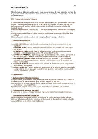 43
09 – DEFESAS FISCAIS

São alternativas dadas ao sujeito passivo para resguardar seus direitos, propostas em face do
lançamento emitido pela autoridade fiscal, com base no contraditório e ampla defesa, através de
documento escrito.

09.1 Processo Administrativo Tributário

A Administração Pública pode instituir um processo administrativo para apurar matéria controversa
entre si e o administrado (CONTROLE DA LEGALIDADE), cuja decisão final a vincula, mas não o
particular, que pode pedir ao Judiciário que reveja a decisão sobre a matéria (princípio da
jurisdição única).
O Processo Administrativo Tributário (PAT) é uma espécie de processo administrativo voltada para
a:
a) determinação da exigência do crédito tributário (resolvendo a lide sobre a procedência desse
    crédito);
b) solução de dúvidas (consultas) sobre a aplicação da legislação tributária.

a) Princípios processuais:

1. da LEGALIDADE (objetiva): atividade vinculada do próprio lançamento (controle de sua
   legalidade);
2. da OFICIALIDADE: impulso oficial para alcançar a decisão final, mesmo sem a provocação
   das partes;
3. da INFORMALIDADE: simplicidade na prática processual, realizando-se apenas os atos
   essenciais à obtenção da certeza jurídica. Não precisa de advogado;
4. da VERDADE MATERIAL: objetiva a apuração da realidade dos fatos. Não há rigor quanto à
   produção de provas. A princípio, qualquer documento é admitido e anexado aos autos;
5. da CELERIDADE PROCESSUAL: A decisão final tem que ser rápida. O ritmo obedece à
   relevância para Administração, seja em razão da matéria ou até mesmo da amplitude dos
   valores objeto da lide;
6. do CONTRADITÓRIO: garante aos acusados o direito de contestar as provas e argumentos
   produzidos em seu desfavor;
7. da AMPLA DEFESA: o sujeito passivo tem amplo direito de se defender. Além da contestação,
   pode produzir as provas que julgar necessárias para garantir a sua inocência ou, se culpado,
   para ser JUSTAMENTE apenado.

b) Julgamento:

1. Julgamento de Primeira Instância:
O sujeito passivo pode impugnar o lançamento (reclamação) perante o Julgador de 1a.Instância,
que expede uma decisão, analisando fatos, provas e a legislação aplicável;
a) se a decisão for contra a Fazenda Pública, o próprio julgador a submeterá, obrigatoriamente, à
    2a. Instância - Recurso de Ofício;
b) se for contra o sujeito passivo, este poderá interpor Recurso Voluntário à 2a.Instância.

2. Julgamento de Segunda Instância:
O julgamento do recurso é feito por colegiado (representantes do Fisco e dos Contribuintes);

3. Julgamento em Instância Especial:
Excepcionalmente destinado a rediscutir a decisão de 2a. Instância quando não for unânime;
contrariar a lei ou a evidência das provas ou, ainda, quando for divergente em relação à decisão
de outra Câmara ou da própria Instância Especial.
 