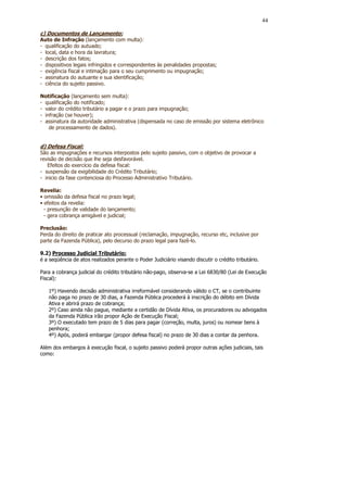 44

c) Documentos de Lançamento:
Auto de Infração (lançamento com multa):
- qualificação do autuado;
- local, data e hora da lavratura;
- descrição dos fatos;
- dispositivos legais infringidos e correspondentes às penalidades propostas;
- exigência fiscal e intimação para o seu cumprimento ou impugnação;
- assinatura do autuante e sua identificação;
- ciência do sujeito passivo.

Notificação (lançamento sem multa):
- qualificação do notificado;
- valor do crédito tributário a pagar e o prazo para impugnação;
- infração (se houver);
- assinatura da autoridade administrativa (dispensada no caso de emissão por sistema eletrônico
    de processamento de dados).


d) Defesa Fiscal:
São as impugnações e recursos interpostos pelo sujeito passivo, com o objetivo de provocar a
revisão de decisão que lhe seja desfavorável.
   Efeitos do exercício da defesa fiscal:
- suspensão da exigibilidade do Crédito Tributário;
- inicio da fase contenciosa do Processo Administrativo Tributário.

Revelia:
• omissão da defesa fiscal no prazo legal;
• efeitos da revelia:
  - presunção de validade do lançamento;
  - gera cobrança amigável e judicial;

Preclusão:
Perda do direito de praticar ato processual (reclamação, impugnação, recurso etc, inclusive por
parte da Fazenda Pública), pelo decurso do prazo legal para fazê-lo.

9.2) Processo Judicial Tributário:
é a seqüência de atos realizados perante o Poder Judiciário visando discutir o crédito tributário.

Para a cobrança judicial do crédito tributário não-pago, observa-se a Lei 6830/80 (Lei de Execução
Fiscal):

   1º) Havendo decisão administrativa irreformável considerando válido o CT, se o contribuinte
   não paga no prazo de 30 dias, a Fazenda Pública procederá à inscrição do débito em Dívida
   Ativa e abrirá prazo de cobrança;
   2º) Caso ainda não pague, mediante a certidão de Dívida Ativa, os procuradores ou advogados
   da Fazenda Pública irão propor Ação de Execução Fiscal;
   3º) O executado tem prazo de 5 dias para pagar (correção, multa, juros) ou nomear bens à
   penhora;
   4º) Após, poderá embargar (propor defesa fiscal) no prazo de 30 dias a contar da penhora.

Além dos embargos à execução fiscal, o sujeito passivo poderá propor outras ações judiciais, tais
como:
 
