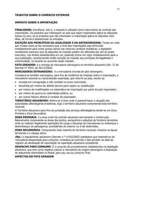 47

TRIBUTOS SOBRE O COMÉRCIO EXTERIOR

IMPOSTO SOBRE A IMPORTAÇÃO

FINALIDADE: Extrafiscal. Isto é, o imposto é utilizado como instrumento de controle das
importações. Os produtos que interessam ao país que sejam importados aplica-se alíquotas
baixas ou zero, já os produtos que não interessam a importação aplica-se alíquotas mais
altas, de forma a desestimular as entradas.
EXCEÇÃO AOS PRINCÍPIOS DA LEGALIDADE E DA ANTERIORIDADE: Tendo em vista
que muitas vezes se faz necessário que o nível das importações seja diminuído
imediatamente para evitar graves danos nas reservas cambiais brasileiras, o legislador
constituinte autorizou que as alíquotas do imposto podem ser alteradas por ato do poder
executivo, nos limites estabelecidos em Lei, podendo entrar em vigor imediatamente após a
sua publicação, caracterizando então exceção do imposto aos princípios da legalidade e
anterioridade, no tocante ao aumento deste imposto.
FATO GERADOR: é a entrada de mercadoria estrangeira no território aduaneiro (Art. 72 do
Decreto nº 4543, de 26/12/2002)
MERCADORIA ESTRANGEIRA: é a mercadoria oriunda de país estrangeiro.
Considera-se também estrangeira, para fins da incidência do Imposto sobre a Importação, a
mercadoria nacional ou nacionalizada exportada, que retorne ao país, exceto se:
• enviada em consignação e não vendida no prazo autorizado;
• devolvida por motivo de defeito técnico para reparo ou substituição
• por motivo de modificações na sistemática de importação por parte do país importador;
• por motivo de guerra ou calamidade pública; ou
• por outros fatores alheios à vontade do exportador.
TERRITÓRIO ADUANEIRO: Refere-se á área onde é possível haver a atuação das
autoridades alfandegárias brasileiras, logo o território aduaneiro compreende todo território
nacional.
O Território Aduaneiro para fins de jurisdição dos serviços alfandegários divide-se em Zona
Primária e Zona Secundária.
ZONA PRIMÁRIA: é a área onde há controle aduaneiro permanente e ininterrupto.
Basicamente compreende as áreas dos portos, aeroportos e estações de fronteira terrestres
onde se realizam legalmente operações de carga e descarga de mercadorias ou embarque e
desembarque de passageiros, procedentes do exterior ou a ele destinados.
ZONA SECUNDÁRIA: Compreende todo restante do território nacional, inclusive as águas
territoriais e o espaço aéreo
Obs.: o regulamento aduaneiro (Decreto n.º 4.543/2002) estabelece que tratando-se de
mercadoria despachada para consumo, considera-se ocorrido o fato gerador na data do
registro da declaração de importação na repartição aduaneira competente.
DESPACHO PARA CONSUMO: É o conjunto de procedimentos estabelecidos na legislação
aduaneira, que tem como objetivo colocar a mercadoria de origem estrangeira à disposição
do adquirente domiciliado no Brasil, para seu uso ou consumo final.
ASPECTOS DO FATO GERADOR
 