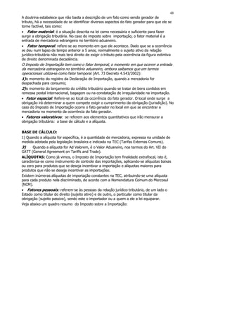 48
A doutrina estabelece que não basta a descrição de um fato como sendo gerador de
tributo, há a necessidade de se identificar diversos aspectos do fato gerador para que ele se
torne factível, tais como:
• Fator material: é a situação descrita na lei como necessária e suficiente para fazer
surgir a obrigação tributária. No caso do imposto sobre importação, o fator material é a
entrada de mercadoria estrangeira no território aduaneiro.
• Fator temporal: refere-se ao momento em que ele acontece. Dado que se a ocorrência
se deu num lapso de tempo anterior a 5 anos, normalmente o sujeito ativo da relação
jurídico-tributária não mais terá direito de exigir o tributo pela ocorrência da figura extintiva
de direito denominada decadência.
O Imposto de Importação tem como o fator temporal, o momento em que ocorrer a entrada
da mercadoria estrangeira no território aduaneiro, embora saibamos que em termos
operacionais utiliza-se como fator temporal (Art. 73 Decreto 4.543/2002):
1) o momento do registro da Declaração de Importação, quando a mercadoria for
despachada para consumo;
2) o momento do lançamento do crédito tributário quando se tratar de bens contidos em
remessa postal internacional, bagagem ou na constatação de irregularidade na importação.
• Fator espacial: Refere-se ao local da ocorrência do fato gerador. O local onde surge a
obrigação irá determinar a quem compete exigir o cumprimento da obrigação (jurisdição). No
caso do Imposto de Importação ocorre o fato gerador no local em que se encontrar a
mercadoria no momento da ocorrência do fato gerador.
• Fatores valorativos: se referem aos elementos quantitativos que irão mensurar a
obrigação tributária: a base de cálculo e a alíquota.

BASE DE CÁLCULO:
1) Quando a alíquota for específica, é a quantidade de mercadoria, expressa na unidade de
medida adotada pela legislação brasileira e indicada na TEC (Tarifas Externas Comuns).
3)     Quando a alíquota for Ad Valorem, é o Valor Aduaneiro, nos termos do Art. VII do
GATT (General Agreement on Tariffs and Trade).
ALÍQUOTAS: Como já vimos, o Imposto de Importação tem finalidade extrafiscal, isto é,
caracteriza-se como instrumento de controle das importações, aplicando-se alíquotas baixas
ou zero para produtos que se deseja incentivar a importação e alíquotas maiores para
produtos que não se deseja incentivar as importações.
Existem inúmeras alíquotas de importação constantes na TEC, atribuindo-se uma alíquota
para cada produto nela discriminado, de acordo com a Nomenclatura Comum do Mercosul
(NCM).
• Fatores pessoais: referem-se às pessoas da relação jurídico-tributária, de um lado o
Estado como titular do direito (sujeito ativo) e de outro, o particular como titular da
obrigação (sujeito passivo), sendo este o importador ou a quem a ele a lei equiparar.
Veja abaixo um quadro resumo do Imposto sobre a Importação:
 