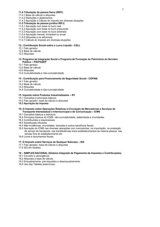 5
11.4 Tributação da pessoa física (IRPF)
11.4.1.Base de cálculo e alíquotas
11.4.2 Deduções e abatimentos
11.4.3 Apuração e Cálculo do imposto em diversas situações
11.5 Tributação da pessoa jurídica IRPJ)
11.5.1 Apuração com base no lucro real
11.5.2 Apuração com base no lucro presumido
11.5.3 Apuração com base no lucro arbitrado
11.5.4 Apuração mensal, trimestral ou anual
11.5.6 Alíquotas e os adicionais
11.5.7.Cálculo do imposto em diversas situações

12.- Contribuição Social sobre o Lucro Líquido - CSLL
12.1 Fato gerador
12.2 Base de cálculo
12.3 Alíquotas

13. Programa de Integração Social e Programa de Formação do Patrimônio do Servidor
    Público – PIS/PASEP
13.1 Fato gerador
13.2 Base de cálculo
13.3 Alíquotas
13.4 Cumulatividade e não-cumulatividade

14 - Contribuição para Financiamento da Seguridade Social - COFINS
14.1 Fato gerador
14.2 Base de cálculo
14.3 Alíquotas
14.4 Cumulatividade e não-cumulatividade

15 Imposto sobre Produtos Industrializados – IPI
15.1 Conceitos e princípios básicos.
15.2 Fato gerador, base de cálculo e alíquotas
15.3 Apuração do imposto

16- O Imposto sobre Operações Relativas à Circulação de Mercadorias e Serviços de
    Transporte Interestadual e Intermunicipal e de Comunicação – ICMS
16.1 Conceitos básicos e estrutura
16.2 Princípios básicos do ICMS: não-cumulatividade, seletividade e imunidades
16.3 Contribuintes e responsáveis
16.4 Substituição tributaria
16.4 Não-incidências, imunidades, isenções e outros benefícios fiscais
16.5 Apuração do ICMS nas diversas operações com mercadorias, na importação, na prestação
      de serviço de transporte, nas transferências entre estabelecimentos da mesma pessoa, nas
      vendas fora do estabelecimento etc
16.6 Livros e documentos fiscais

17. O Imposto sobre Serviços de Qualquer Natureza – ISS
17.1 Fato gerador, base de cálculo e alíquotas
17.2 ISS em Goiânia

18 – SIMPLES NACIONAL (Sistema Integrado de Pagamento de Impostos e Contribuições)
18.1 Conceito e abrangência
18.2 Alíquotas e base de cálculo
18.3 Enquadramento, pré-requisitos e desenquadramento
18.4 Uso das Tabelas (exercícios)
 