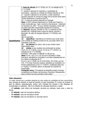 50
               a. base de cálculo: DL n.º 37/66, art. 2º, na redação do DL
               n.º 2.472/88
               I – quando a alíquota for específica, a quantidade de
               mercadoria, expressa na unidade de medida indicada na TEC;
               II – quando a alíquota for ad valorem, o valor aduaneiro
               apurado segundo as normas do artigo VII do Acordo Geral sobre
               Tarifas Aduaneiras e Comércio (GATT);
               III – o preço do produto adquirido em licitação
               Nota: o GATT (General Agreement on Tariffs and Trade) é a
               maior convenção que rege o comércio internacional – celebrado
               em Genebra em 1947 – de que o Brasil é signatário, tendo sido
               sucedido pela OMC (Organização Mundial do Comércio).
               b. alíquota: alíquota, prevista na TEC, é o aspecto do fato
               gerador que, incidindo sobre a base de cálculo, permite a
               apuração do valor do imposto (Decreto n.º 4.543/02, arts.
               90/96)
               São as seguintes:
               4)      específicas importância em dinheiro que incide sobre
Quantificativo uma unidade de medida prevista em lei, que pode referir-se à
               metragem, peso etc.;
               5)      ad valorem (ao valor): são as que incidem sobre
               determinado valor;
               6)      mistas as que resultam da combinação de ambas.
               (Conf. Art. 2º e alínea a do art. 22 da Lei n.º 3.244/57, na
               redação do DL n.º 2.434/88)
               Exemplos: 10% sobre $ 5.000,00/ $ 5.00 por kg.
               Nota: no art. 153, § 1º, a CF diz que é facultado a Poder
               Executivo, atendidos as condições e os limites estabelecidos em
               Lei, alterar as alíquotas do II.
               A Lei é a de n.º 8.085, de 23-10-90 (DOU, 29-10-90), que diz:
               “Art. 1º O Poder Executivo poderá, atendidos as condições e os
               limites estabelecidos na lei n.º 3.244/57, modificada pelos DLs
               n.º 63/66 e 2.1632/84, alterar as alíquotas do Imposto de
               Importação.
               Parágrafo único. O Presidente da República poderá outorgar
               competência ao Ministro da Economia, Fazenda e Planejamento
               para a prática dos atos previstos neste artigo.”

Valor aduaneiro:
é o valor normal que o produto atingiria em uma venda em condições de livre concorrência
para entrega do produto no local de entrada no país importador. É o preço do produto no
país de destino, desembarcado, porém, sem inclusão dos tributos e das despesas de
armazenagem e capatazia. São 6 os métodos de valoração aduaneira, a saber:
- 1º método: valor efetivo da transação, devendo ser utilizado, neste caso, o valor da
fatura.
- 2º método: valor de mercadoria idêntica
- 3º método: valor de mercadoria similar
- 4º método: valor da mercadoria no mercado interno
 