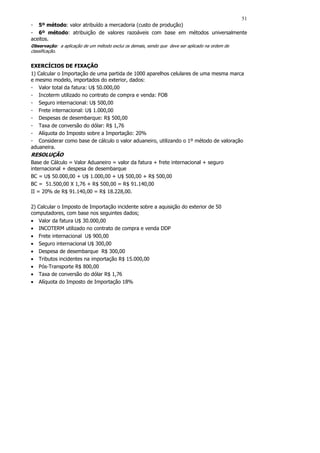 51
- 5º método: valor atribuído a mercadoria (custo de produção)
- 6º método: atribuição de valores razoáveis com base em métodos universalmente
aceitos.
Observação: a aplicação de um método exclui os demais, sendo que deve ser aplicado na ordem de
classificação.


EXERCÍCIOS DE FIXAÇÃO
1) Calcular o Importação de uma partida de 1000 aparelhos celulares de uma mesma marca
e mesmo modelo, importados do exterior, dados:
- Valor total da fatura: U$ 50.000,00
- Incoterm utilizado no contrato de compra e venda: FOB
- Seguro internacional: U$ 500,00
- Frete internacional: U$ 1.000,00
- Despesas de desembarque: R$ 500,00
- Taxa de conversão do dólar: R$ 1,76
- Alíquota do Imposto sobre a Importação: 20%
- Considerar como base de cálculo o valor aduaneiro, utilizando o 1º método de valoração
aduaneira.
RESOLUÇÃO
Base de Cálculo = Valor Aduaneiro = valor da fatura + frete internacional + seguro
internacional + despesa de desembarque
BC = U$ 50.000,00 + U$ 1.000,00 + U$ 500,00 + R$ 500,00
BC = 51.500,00 X 1,76 + R$ 500,00 = R$ 91.140,00
II = 20% de R$ 91.140,00 = R$ 18.228,00.

2) Calcular o Imposto de Importação incidente sobre a aquisição do exterior de 50
computadores, com base nos seguintes dados;
• Valor da fatura U$ 30.000,00
• INCOTERM utilizado no contrato de compra e venda DDP
• Frete internacional U$ 900,00
• Seguro internacional U$ 300,00
• Despesa de desembarque R$ 300,00
• Tributos incidentes na importação R$ 15.000,00
• Pós-Transporte R$ 800,00
• Taxa de conversão do dólar R$ 1,76
• Alíquota do Imposto de Importação 18%
 