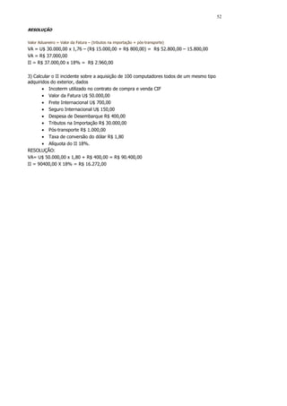 52

RESOLUÇÃO


Valor Aduaneiro = Valor da Fatura – (tributos na importação + pós-transporte)
VA = U$ 30.000,00 x 1,76 – (R$ 15.000,00 + R$ 800,00) = R$ 52.800,00 – 15.800,00
VA = R$ 37.000,00
II = R$ 37.000,00 x 18% = R$ 2.960,00

3) Calcular o II incidente sobre a aquisição de 100 computadores todos de um mesmo tipo
adquiridos do exterior, dados
       • Incoterm utilizado no contrato de compra e venda CIF
       • Valor da Fatura U$ 50.000,00
       • Frete Internacional U$ 700,00
       • Seguro Internacional U$ 150,00
       • Despesa de Desembarque R$ 400,00
       • Tributos na Importação R$ 30.000,00
       • Pós-transporte R$ 1.000,00
       • Taxa de conversão do dólar R$ 1,80
       • Alíquota do II 18%.
RESOLUÇÃO:
VA= U$ 50.000,00 x 1,80 + R$ 400,00 = R$ 90.400,00
II = 90400,00 X 18% = R$ 16.272,00
 