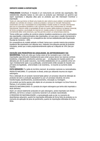 53
IMPOSTO SOBRE A EXPORTAÇÃO

FINALIDADE: Extrafiscal. O imposto é um instrumento de controle das exportações. São
estabelecidas alíquotas baixas ou zero para os produtos que interessam ao governo que
sejam exportados e alíquotas altas para os produtos que não interessam incentivar a
exportação.
Tendo em vista que temos no Brasil uma moeda de valor externo pouco estável, normalmente não é
utilizada nos contratos de compra e venda de produtos e serviços no mercado internacional,
ocasionando com isso a necessidade de se disponibilizar moedas aceitas no mercado internacional
para que os compradores brasileiros e até o governo honrem seus compromissos no mercado
internacional. Decorre então a necessidade do país em manter saldos positivos na balança comercial,
de forma a propiciar a acumulação de reservas em moedas aceitas no mercado internacional,
normalmente dólar norte-americano, que lhes permita cumprir os compromissos externos.
Temos então que a política de comércio exterior brasileira caracteriza-se como incentivadora
das exportações e desincentivadora das importações, em que pese a reação internacional a
este modelo, principalmente em conseqüência das normas estabelecidas pela Organização
Mundial do Comércio – OMC.
Em conseqüência do modelo adotado no Brasil, temos que a grande maioria dos produtos
brasileiros são exportados com alíquota zero, restando uma pequena parcela de produtos
tributados, sendo que a estes preponderantemente aplica-se a alíquota de 10% (dez por
cento).

EXCEÇÃO AOS PRINCÍPIOS DA LEGALIDADE, DA ANTERIORIDADE E DA
NOVENTENA: Tendo em vista que muitas vezes se faz necessário que o nível das
importações seja diminuído imediatamente para evitar graves danos nas reservas cambiais
brasileiras, o legislador constituinte autorizou que  as alíquotas do imposto podem ser
alteradas por ato do poder executivo, nos limites estabelecidos em Lei, podendo entrar em
vigor imediatamente após a sua publicação, caracterizando então exceção do imposto aos
princípios da legalidade, anterioridade e da noventena, no tocante ao aumento deste
imposto.
FATO GERADOR: É a saída do território nacional de produtos nacionais ou nacionalizados.
PRODUTO NACIONAL: É o produzido no Brasil, ainda que utilizando insumos de origem
estrangeira.
Para a obtenção de um produto nacional basta aplicar um processo natural de obtenção de
produtos tal como a produção agropastoril ou por um processo industrial, tal como:
transformação, beneficiamento, acondicionamento, renovação ou montagem.
Um produto que tenha apenas sido objeto de um processo de montagem na Zona Franca de
Manaus, é um produto nacional.
PRODUTO NACIONALIZADO: É o produto de origem estrangeira que tenha sido importado a
título definitivo.
Assim um veículo totalmente produzido em país estrangeiro, sendo importado com ânimo
definitivo, de forma a compor a economia nacional é um produto nacionalizado.
O PROCESSO DE NACIONALIZAÇÃO: a nacionalização pode se dar no momento do
desembaraço aduaneiro, quanto às importações efetivadas de forma lícita de produtos ou no
momento da aplicação da pena de perdimento, quanto às importações efetivadas de forma
ilícita.
 