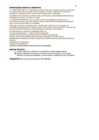 54
EXPORTAÇÕES DIRETAS E INDIRETAS:
1) EXPORTAÇÃO DIRETA: É a efetuada pelo próprio titular das mercadorias, sendo que este entra
em contato direto com o comprador de seus produtos no exterior, negocia, fecha contratos e
providencia a realização de todo o processo administrativo para a exportação.
O estabelecimento industrial ou produtor emite a nota fiscal de venda endereçada diretamente ao
destinatário no exterior, com base no contrato.
2) EXPORTAÇÃO INDIRETA: Ocorre quando o contrato de exportação é fechado por um
interveniente que não o titular dos produtos, ficando o interveniente encarregado de providenciar
todo o processo administrativo de exportação.
Neste caso o produtor ou industrial emite a nota fiscal de venda (com o fim específico de
exportação) para destinatário comprador no Brasil, que funciona como interveniente comercial, que
por sua vez emitirá nota fiscal de venda destinada ao comprador no estrangeiro.
Os intervenientes no processo de exportação podem ser:
Cia Comercial Exportadora – Trading Companies (Especial);
Empresa comercial que opera exclusivamente no comércio de exportação;
Empresa comercial de atividade mista (importação, exportação e mercado interno);
Estabelecimento industrial ou produtor que age como empresa comercial, exportando produtos de
terceiros;
Cooperativas de exportadores;
Consórcio de exportadores;
Consórcio de fabricantes formado para fins de exportação.

BASE DE CÁLCULO:
     1) quando a alíquota for específica é a quantidade da unidade adotada pela lei;
     2) quando a alíquota for ad valorem, é o preço normal que o produto, ou seu similar,
          alcançaria, ao tempo da exportação, em uma venda em condições de livre concorrência.

ALÍQUOTAS: São diversas, discriminadas na TEC MERCOSUL.
 