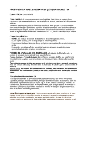 55

IMPOSTO SOBRE A RENDA E PROVENTOS DE QUALQUER NATUREZA - IR

COMPETÊNCIA: União Federal

FINALIDADE: O IR predominantemente tem finalidade fiscal, isto é, o imposto é um
instrumento que visa essencialmente a arrecadação de receitas para fazer face às despesas
públicas.
Entretanto este imposto pode ter finalidade extrafiscal, dado que ele é utilizado também
como instrumento para promover o equilíbrio do desenvolvimento sócio-econômico entre as
diferentes regiões do país, através do mecanismo da concessão de incentivos e benefícios
fiscais às regiões menos favorecidas, com base no Art. 151, Inciso I da Constituição Federal.

CONCEITOS BÁSICOS
• RENDA é o produto do capital, do trabalho ou da combinação de ambos.
  Ex. do capital (lucros, juros ou alugueis) e do trabalho (salário)
• Proventos de Qualquer Natureza são os acréscimos patrimoniais não caracterizados como
  renda.
  Ex. doações recebidas, prêmios recebidos, heranças, achados, produto de roubo,
  apropriações indevidas, propinas recebidas etc.

PERÍODO DE APURAÇÃO E ANO CALENDÁRIO: a legislação do IR dispõe sobre o
período de apuração e ano calendário da seguinte forma:
Pessoas Jurídicas e Firmas Individuais: devem fazer a apuração do IR e seu recolhimento
trimestralmente e, após o encerramento do exercício devem fazer a Declaração Anual de
Ajuste .
É permitida às pessoas jurídicas que apuram o IR pelo lucro real fazer a apuração mensal com
base em valores estimados, devendo fazer a declaração de ajuste após o encerramento do
exercício.
Pessoas Físicas: no tocante aos rendimentos do trabalho, são tributadas no momento do
recebimento dos rendimentos (retenção na fonte), sujeitando-se à declaração anual de
ajuste

Princípios Constitucionais do IR
Ao IR aplicam-se todos os princípios constitucionais tributários, tais como: Princípio da
Legalidade, Princípio da Irretroatividade, Princípio da Anterioridade e da Isonomia, além dos
decorrentes expressamente do que dispõe o § 2º do Art. 153 da Constituição Federal: da
Generalidade, da Universalidade e da Progressividade, com exceção apenas do Princípio da
Noventena (princípio que garante o prazo de no mínimo 90 dias para exigência de tributo
novo ou aumento de tributo já existente).

PRINCÍPIO DA GENERALIDADE. Tendo em vista a aplicação deste princípio ao IR, este
imposto incide sobre o somatório de todas as rendas ou proventos de qualquer natureza
auferidos no período considerado, não sendo permitido excluir da base de cálculo do
imposto, quaisquer aumentos de riqueza ocorridos, salvo os expressamente previstos na lei.
 