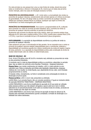 56
Por este princípio se uma pessoa tiver uma ou mais fontes de rendas, deverá ela somar
todos os rendimentos e oferecer à tributação do IR, mesmo que em todas elas já tenha
havido retenção, salvo nos casos de tributação exclusiva na fonte.

PRINCÍPIO DA UNIVERSALIDADE – o IR incide sobre a universalidade das rendas ou
proventos de qualquer natureza, caracterizando este princípio apenas um reforço ao princípio
da generalidade. Por ele o IR atinge todas as rendas e proventos de qualquer natureza,
obtidos por quaisquer pessoas físicas ou jurídicas, quaisquer que sejam as fontes dos
rendimentos e os meios empregados para obtê-los.

PRINCÍPIO DA PROGRESSIVIDADE. Para ocorrer a progressividade do IR, a alíquota
deve aumentar em razão do aumento da base tributável, isto é, aumento da renda ou
proventos de qualquer natureza auferidos no período de referência.
Atualmente este aumento da alíquota está muito restrito, dado que somente existem duas
alíquotas do IR, tanto para a pessoa jurídica (15% e 25%), quanto para a pessoa física (15%
e 27,5%), o que leva a conclusão de que o IR atualmente é pouco progressivo.

FATO GERADOR: é a aquisição da disponibilidade econômica ou jurídica de renda ou
proventos de qualquer natureza.
Cabe esclarecer que para a concretização do fato gerador, faz-se necessário que a renda ou
provento de qualquer natureza estejam disponibilizados para o contribuinte, podendo a
disponibilidade ser econômica quando há o efetivo recebimento da renda em espécie (regime
de caixa, portanto) ou a aquisição da disponibilidade jurídica pela constituição do direito de
receber determinado valor de crédito em determinado prazo.

BASE DE CÁLCULO - BC
O art. 44 do CTN define como BC do IR o montante real, arbitrado ou presumido da renda
ou dos proventos tributáveis.
O montante real é o total da disponibilidade jurídica ou econômica, adquiridas no período-
base. Isso se obtém do confronto entre Receitas Tributáveis - Despesas Dedutíveis.
Pessoa física, que recebe rendimentos do trabalho, a BC é o total auferido no ano-
calendário que, feitas as deduções permitidas pela legislação (dependentes, despesas
médicas etc.) vai resultar na renda líquida, que, dependendo de seu valor, será tributada
progressivamente ou isenta.
O imposto retido, mensalmente, na fonte é considerado como antecipação do devido na
declaração anual de ajuste.
Pessoa jurídica: a BC é o lucro real, presumido ou arbitrado.
LUCRO REAL é um conceito fiscal e não um conceito econômico. É igual ao montante obtido
da operação RECEITAS TRIBUTÁVEIS – DESPESAS DEDUTÍVEIS.
LUCRO PRESUMIDO é uma forma simplificada de apuração do IR que pode ser utilizada
pelas pessoas jurídicas que não estejam obrigadas a apurar pelo lucro real e é obtido
aplicando-se um percentual previsto na lei sobre as receitas brutas de vendas, acrescido de
outras receitas que não sejam de vendas.
LUCRO ARBITRADO é uma forma mais onerosa de apuração da base de cálculo do IR,
imposta pela autoridade administrativa quando constatada a omissão de declaração ou a
falsidade dos valore declarados.
 