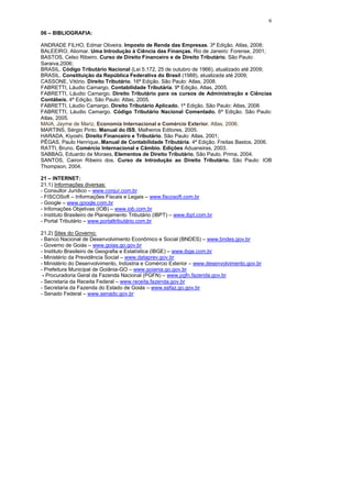 6

06 – BIBLIOGRAFIA:

ANDRADE FILHO, Edmar Oliveira. Imposto de Renda das Empresas. 3ª Edição. Atlas, 2008;
BALEEIRO, Aliomar. Uma Introdução à Ciência das Finanças. Rio de Janeiro: Forense, 2001;
BASTOS, Celso Ribeiro. Curso de Direito Financeiro e de Direito Tributário. São Paulo:
Saraiva,2006;
BRASIL. Código Tributário Nacional (Lei 5.172, 25 de outubro de 1966), atualizado até 2009;
BRASIL. Constituição da República Federativa do Brasil (1988), atualizada até 2009;
CASSONE, Vitório. Direito Tributário. 16ª Edição. São Paulo: Atlas, 2008.
FABRETTI, Láudio Camargo. Contabilidade Tributária. 9ª Edição, Atlas, 2005.
FABRETTI, Láudio Camargo. Direito Tributário para os cursos de Administração e Ciências
Contábeis. 4ª Edição. São Paulo: Atlas, 2005.
FABRETTI, Láudio Camargo. Direito Tributário Aplicado. 1ª Edição. São Paulo: Atlas, 2006
FABRETTI, Láudio Camargo. Código Tributário Nacional Comentado. 6ª Edição. São Paulo:
Atlas, 2005.
MAIA, Jayme de Mariz. Economia Internacional e Comércio Exterior, Atlas, 2006.
MARTINS, Sérgio Pinto. Manual do ISS, Malheiros Editores, 2005.
HARADA, Kiyoshi. Direito Financeiro e Tributário. São Paulo: Atlas, 2001;
PÊGAS, Paulo Henrique,.Manual de Contabilidade Tributária. 4ª Edição. Freitas Bastos, 2006.
RATTI, Bruno. Comércio Internacional e Câmbio. Edições Aduaneiras, 2003.
SABBAG, Eduardo de Moraes, Elementos de Direito Tributário. São Paulo. Prima. 2004.
SANTOS, Cairon Ribeiro dos. Curso de Introdução ao Direito Tributário. São Paulo: IOB
Thompson, 2004.

21 – INTERNET:
21.1) Informações diversas:
- Consultor Jurídico – www.conjur.com.br
- FISCOSoft – Informações Fiscais e Legais – www.fiscosoft.com.br
- Google – www.google.com.br
- Infomações Objetivas (IOB) – www.iob.com.br
- Instituto Brasileiro de Planejamento Tributário (IBPT) – www.ibpt.com.br
- Portal Tributário – www.portaltributário.com.br

21.2) Sites do Governo:
- Banco Nacional de Desenvolvimento Econômico e Social (BNDES) – www.bndes.gov.br
- Governo de Goiás – www.goias.go.gov.br
- Instituto Brasileiro de Geografia e Estatística (IBGE) – www.ibge.com.br
- Ministério da Previdência Social – www.dataprev.gov.br
- Ministério do Desenvolvimento, Indústria e Comércio Exterior – www.desenvolvimento.gov.br
- Prefeitura Municipal de Goiânia-GO – www.goiania.go.gov.br
 - Procuradoria Geral da Fazenda Nacional (PGFN) – www.pgfn.fazenda.gov.br
- Secretaria da Receita Federal – www.receita.fazenda.gov.br
- Secretaria da Fazenda do Estado de Goiás – www.sefaz.go.gov.br
- Senado Federal – www.senado.gov.br
 