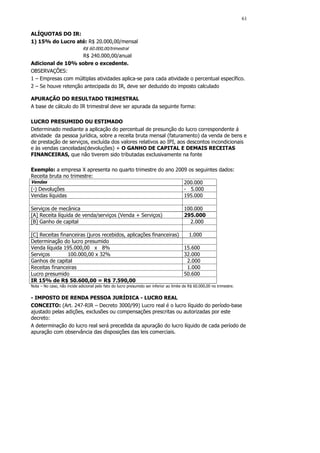 61

ALÍQUOTAS DO IR:
1) 15% do Lucro até: R$ 20.000,00/mensal
                              R$ 60.000,00/trimestral
                     R$ 240.000,00/anual
Adicional de 10% sobre o excedente.
OBSERVAÇÕES:
1 – Empresas com múltiplas atividades aplica-se para cada atividade o percentual específico.
2 – Se houve retenção antecipada do IR, deve ser deduzido do imposto calculado

APURAÇÃO DO RESULTADO TRIMESTRAL
A base de cálculo do IR trimestral deve ser apurada da seguinte forma:

LUCRO PRESUMIDO OU ESTIMADO
Determinado mediante a aplicação do percentual de presunção do lucro correspondente á
atividade da pessoa jurídica, sobre a receita bruta mensal (faturamento) da venda de bens e
de prestação de serviços, excluída dos valores relativos ao IPI, aos descontos incondicionais
e às vendas canceladas(devoluções) + O GANHO DE CAPITAL E DEMAIS RECEITAS
FINANCEIRAS, que não tiverem sido tributadas exclusivamente na fonte

Exemplo: a empresa X apresenta no quarto trimestre do ano 2009 os seguintes dados:
Receita bruta no trimestre:
Vendas                                                       200.000
(-) Devoluções                                               - 5.000
Vendas líquidas                                              195.000

Serviços de mecânica                                                                     100.000
[A] Receita líquida de venda/serviços (Venda + Serviços)                                 295.000
[B] Ganho de capital                                                                       2.000

[C] Receitas financeiras (juros recebidos, aplicações financeiras)   1.000
Determinação do lucro presumido
Venda líquida 195.000,00 x 8%                                      15.600
Serviços         100.000,00 x 32%                                  32.000
Ganhos de capital                                                   2.000
Receitas financeiras                                                1.000
Lucro presumido                                                    50.600
IR 15% de R$ 50.600,00 = R$ 7.590,00
Nota – No caso, não incide adicional pelo fato do lucro presumido ser inferior ao limite de R$ 60.000,00 no trimestre.


- IMPOSTO DE RENDA PESSOA JURÍDICA - LUCRO REAL
CONCEITO: (Art. 247-RIR – Decreto 3000/99) Lucro real é o lucro líquido do período-base
ajustado pelas adições, exclusões ou compensações prescritas ou autorizadas por este
decreto:
A determinação do lucro real será precedida da apuração do lucro líquido de cada período de
apuração com observância das disposições das leis comerciais.
 