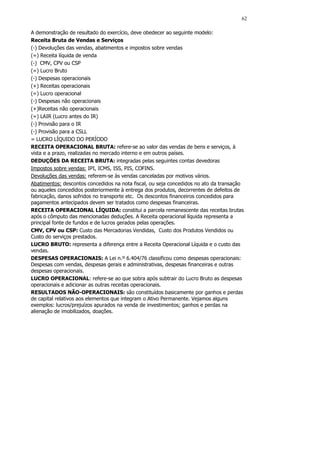 62

A demonstração de resultado do exercício, deve obedecer ao seguinte modelo:
Receita Bruta de Vendas e Serviços
(-) Devoluções das vendas, abatimentos e impostos sobre vendas
(=) Receita líquida de venda
(-) CMV, CPV ou CSP
(=) Lucro Bruto
(-) Despesas operacionais
(+) Receitas operacionais
(=) Lucro operacional
(-) Despesas não operacionais
(+)Receitas não operacionais
(=) LAIR (Lucro antes do IR)
(-) Provisão para o IR
(-) Provisão para a CSLL
= LUCRO LÍQUIDO DO PERÍODO
RECEITA OPERACIONAL BRUTA: refere-se ao valor das vendas de bens e serviços, à
vista e a prazo, realizadas no mercado interno e em outros países.
DEDUÇÕES DA RECEITA BRUTA: integradas pelas seguintes contas devedoras
Impostos sobre vendas: IPI, ICMS, ISS, PIS, COFINS.
Devoluções das vendas: referem-se às vendas canceladas por motivos vários.
Abatimentos: descontos concedidos na nota fiscal, ou seja concedidos no ato da transação
ou aqueles concedidos posteriormente à entrega dos produtos, decorrentes de defeitos de
fabricação, danos sofridos no transporte etc. Os descontos financeiros concedidos para
pagamentos antecipados devem ser tratados como despesas financeiras.
RECEITA OPERACIONAL LÍQUIDA: constitui a parcela remanescente das receitas brutas
após o cômputo das mencionadas deduções. A Receita operacional líquida representa a
principal fonte de fundos e de lucros gerados pelas operações.
CMV, CPV ou CSP: Custo das Mercadorias Vendidas, Custo dos Produtos Vendidos ou
Custo do serviços prestados.
LUCRO BRUTO: representa a diferença entre a Receita Operacional Líquida e o custo das
vendas.
DESPESAS OPERACIONAIS: A Lei n.º 6.404/76 classificou como despesas operacionais:
Despesas com vendas, despesas gerais e administrativas, despesas financeiras e outras
despesas operacionais.
LUCRO OPERACIONAL: refere-se ao que sobra após subtrair do Lucro Bruto as despesas
operacionais e adicionar as outras receitas operacionais.
RESULTADOS NÃO-OPERACIONAIS: são constituídos basicamente por ganhos e perdas
de capital relativos aos elementos que integram o Ativo Permanente. Vejamos alguns
exemplos: lucros/prejuízos apurados na venda de investimentos; ganhos e perdas na
alienação de imobilizados, doações.
 