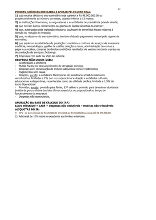 63
PESSOAS JURÍDICAS OBRIGADAS A APURAR PELO LUCRO REAL:
1) cuja receita obtida no ano-calendário seja superior a R$ 48.000.000.00 ou
proporcionalmente ao número de meses, quando inferior a 12 meses;
2) as instituições financeiras, as seguradoras e as entidades de previdência privada aberta;
3) que tiveram lucros, rendimentos ou ganhos de capital oriundos do exterior;
4) que, autorizadas pela legislação tributária, usufruam de benefícios fiscais relativos ä
isenção ou redução do imposto;
5) que, no decorrer do ano-calendário, tenham efetuado pagamento mensal pelo regime de
estimativa;
6) que explorem as atividades de prestação cumulativa e contínua de serviços de assessoria
creditícia, mercadológica, gestão de crédito, seleção e riscos, administração de contas a
pagar e a receber, compras de direitos creditórios resultados de vendas mercantis a prazo ou
de prestação de serviços (factoring).
7) Empresas com sede ou sócio no exterior.
DESPESAS NÃO DEDUTÍVEIS:
- Gratificações a diretores
- Multas fiscais por descumprimento de obrigação principal
- Despesas com conservação de imóveis adquiridos como investimentos
- Pagamentos sem causa
- Doações, exceto: a entidades filantrópicas de assistência social devidamente
reconhecidas, limitadas a 2% do Lucro operacional e doação a entidades culturais,
educacionais e desportivas, reconhecidas como de utilidade pública, limitada a 1,5% do
Lucro Operacional
- Provisões, exceto: provisão para férias, 13º salário e provisão para devedores duvidosos
(média de perda efetiva dos três últimos exercícios ou proporcional ao tempo de
funcionamento da empresa)
- Despesas não operacionais.

APURAÇÃO DA BASE DE CÁLCULO DO IRPJ
Lucro tributável = LAIR + despesas não dedutíveis – receitas não tributáveis
ALÍQUOTAS DO IR:
1) 15% , se lucro mensal até R$ 20.000,00, trimestral até R$ 60.000,00 ou anual até R$ 240.000,00;
2) Adicional de 10% sobre o excedente aos limites anteriores.
 