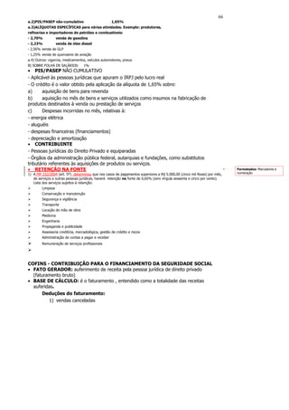 66
a.2)PIS/PASEP não-cumulativo                         1,65%
a.3)ALÍQUOTAS ESPECÍFICAS para várias atividades. Exemplo: produtores,
refinarias e importadores de petróleo e combustíveis:
- 2,70%            venda de gasolina
- 2,23%            venda de óleo diesel
- 2,56% venda de GLP
- 1,25% venda de querosene de aviação
a.4) Outros: cigarros, medicamentos, veículos automotores, pneus
B) SOBRE FOLHA DE SALÁRIOS:        1%
• PIS/PASEP NÃO CUMULATIVO
- Aplicável às pessoas jurídicas que apuram o IRPJ pelo lucro real
- O crédito é o valor obtido pela aplicação da alíquota de 1,65% sobre:
a)     aquisição de bens para revenda
b)     aquisição no mês de bens e serviços utilizados como insumos na fabricação de
produtos destinados à venda ou prestação de serviços
c)     Despesas incorridas no mês, relativas à:
- energia elétrica
- aluguéis
- despesas financeiras (financiamentos)
- depreciação e amortização
• CONTRIBUINTE
- Pessoas jurídicas do Direito Privado e equiparadas
- Órgãos da administração pública federal, autarquias e fundações, como substitutos
tributário referentes às aquisições de produtos ou serviços.
• RETENÇÃO NA FONTE                                                                                                       Formatados: Marcadores e
1) A MP 232/2004 (art. 5º) determinou que nos casos de pagamentos superiores a R$ 5.000,00 (cinco mil Reais) por mês,     numeração
   de serviços a outras pessoas jurídicas, haverá retenção na fonte de 0,65% (zero vírgula sessenta e cinco por cento).
   Lista dos serviços sujeitos à retenção:
        Limpeza
        Conservação e manutenção
        Segurança e vigilância
        Transporte
        Locação de mão de obra
        Medicina
        Engenharia
        Propaganda e publicidade
        Assessoria creditícia, mercadológica, gestão de crédito e riscos
        Administração de contas a pagar e receber
        Remuneração de serviços profissionais




COFINS - CONTRIBUIÇÃO PARA O FINANCIAMENTO DA SEGURIDADE SOCIAL
• FATO GERADOR: auferimento de receita pela pessoa jurídica de direito privado
  (faturamento bruto)
• BASE DE CÁLCULO: é o faturamento , entendido como a totalidade das receitas
  auferidas.
      Deduções do faturamento:
         1) vendas canceladas
 