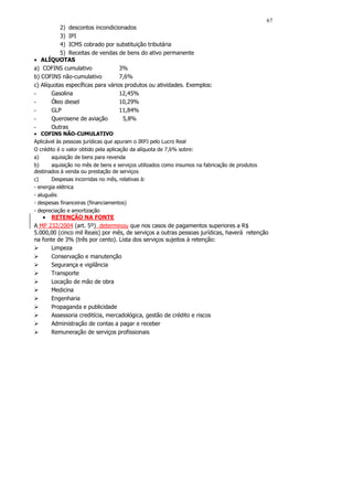 67
           2) descontos incondicionados
           3) IPI
           4) ICMS cobrado por substituição tributária
           5) Receitas de vendas de bens do ativo permanente
• ALÍQUOTAS
a) COFINS cumulativo               3%
b) COFINS não-cumulativo           7,6%
c) Alíquotas específicas para vários produtos ou atividades. Exemplos:
-      Gasolina                    12,45%
-      Óleo diesel                 10,29%
-      GLP                         11,84%
-      Querosene de aviação         5,8%
-      Outras
• COFINS NÃO-CUMULATIVO
Aplicável às pessoas jurídicas que apuram o IRPJ pelo Lucro Real
O crédito é o valor obtido pela aplicação da alíquota de 7,6% sobre:
a)     aquisição de bens para revenda
b)     aquisição no mês de bens e serviços utilizados como insumos na fabricação de produtos
destinados à venda ou prestação de serviços
c)     Despesas incorridas no mês, relativas à:
- energia elétrica
- aluguéis
- despesas financeiras (financiamentos)
- depreciação e amortização
   • RETENÇÃO NA FONTE
A MP 232/2004 (art. 5º) determinou que nos casos de pagamentos superiores a R$
5.000,00 (cinco mil Reais) por mês, de serviços a outras pessoas jurídicas, haverá retenção
na fonte de 3% (três por cento). Lista dos serviços sujeitos à retenção:
       Limpeza
       Conservação e manutenção
       Segurança e vigilância
       Transporte
       Locação de mão de obra
       Medicina
       Engenharia
       Propaganda e publicidade
       Assessoria creditícia, mercadológica, gestão de crédito e riscos
       Administração de contas a pagar e receber
       Remuneração de serviços profissionais
 