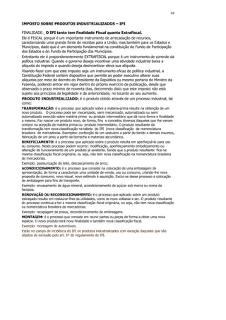 68

IMPOSTO SOBRE PRODUTOS INDUSTRIALIZADOS – IPI

FINALIDADE: O IPI tanto tem finalidade Fiscal quanto Extrafiscal.
Ele é FISCAL porque é um importante instrumento de arrecadação de recursos,
caracterizando uma grande fonte de receitas para a União, mas também para os Estados e
Municípios, dado que é um elemento fundamental na constituição do Fundo de Participação
dos Estados e do Fundo de Participação dos Municípios.
Entretanto ele é preponderantemente EXTRAFISCAL porque é um instrumento de controle da
política industrial. Quando o governo deseja incentivar uma atividade industrial baixa a
alíquota do imposto e quando deseja desincentivar eleva sua alíquota.
Visando fazer com que este imposto seja um instrumento eficaz de política industrial, a
Constituição Federal contém dispositivo que permite ao poder executivo alterar suas
alíquotas por meio de decreto do Presidente da República ou mesmo portaria do Ministro da
Fazenda, podendo entrar em vigor dentro do próprio exercício de publicação, desde que
observado o prazo mínimo de noventa dias, decorrendo disto que este imposto não está
sujeito aos princípios da legalidade e da anterioridade, no tocante ao seu aumento.
PRODUTO INDUSTRIALIZADO: é o produto obtido através de um processo industrial, tal
como:
TRANSFORMAÇÃO: é o processo que aplicado sobre a matéria-prima resulta na obtenção de um
novo produto. O processo pode ser mecanizado, semi mecanizado, automatizado ou semi
automatizado exercido sobre matéria prima ou produto intermediário que dá nova forma e finalidade
a mesma. Faz nascer um produto novo, de forma, fins e conceitos diversos daqueles que lhe vieram
compor na acepção de matéria prima ou produto intermediário. O produto resultante da
transformação tem nova classificação na tabela do IPI (nova classificação da nomenclatura
brasileira de mercadorias. Exemplos: confecção de um vestuário a partir do tecido e demais insumos,
fabricação de um pneu a partir da borracha e materiais secundários.
BENEFICIAMENTO: é o processo que aplicado sobre o produto resulta em aperfeiçoá-lo para uso
ou consumo. Neste processo podem ocorrer: modificação, aperfeiçoamento embelezamento ou
alteração de funcionamento de um produto já existente. Sendo que o produto resultante fica na
mesma classificação fiscal originária, ou seja, não tem nova classificação na nomenclatura brasileira
de mercadorias.
Exemplo: pasteurização do leite, descascamento de arroz.
ACONDICIONAMENTO: é o processo que consiste na colocação de uma embalagem de
apresentação, de forma a caracterizar uma unidade de venda, uso ou consumo, criando-lhe nova
proposta de consumo, novo visual, novo estímulo à aquisição. Exclui-se desse processo a colocação
de embalagem para fins de transporte.
Exemplo: envasamento de água mineral, acondicionamento de açúcar sob marca ou nome de
fantasia.
RENOVAÇÃO OU RECONDICIONAMENTO: é o processo que aplicado sobre um produto
estragado resulta em restaurar-lhes as utilidades, como se novo voltasse a ser. O produto resultante
do processo continua a ter a mesma classificação fiscal originária, ou seja, não tem nova classificação
na nomenclatura brasileira de mercadorias.
Exemplo: recapagem de pneus, recondicionamento de embreagens.
MONTAGEM: é o processo que consiste em reunir partes ou peças de forma a obter uma nova
espécie. O novo produto terá nova finalidade e também nova classificação fiscal.
Exemplo: montagem de automóveis.
Estão no campo de incidência do IPI os produtos industrializados com exceção daqueles que são
objetos de exclusão pelo art. 5º do regulamento do IPI.
 