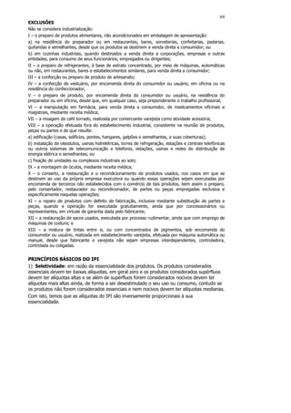 69
EXCLUSÕES
Não se considera industrialização:
I – o preparo de produtos alimentares, não acondicionados em embalagem de apresentação:
a) na residência do preparador ou em restaurantes, bares, sorveterias, confeitarias, padarias,
quitandas e semelhantes, desde que os produtos se destinem a venda direta a consumidor; ou
b) em cozinhas industriais, quando destinados a venda direta a corporações, empresas e outras
entidades, para consumo de seus funcionários, empregados ou dirigentes;
II – o preparo de refrigerantes, à base de extrato concentrado, por meio de máquinas, automáticas
ou não, em restaurantes, bares e estabelecimentos similares, para venda direta a consumidor;
III – a confecção ou preparo de produto de artesanato;
IV – a confecção de vestuário, por encomenda direta do consumidor ou usuário, em oficina ou na
residência do confeccionador;
V – o preparo de produto, por encomenda direta do consumidor ou usuário, na residência do
preparador ou em oficina, desde que, em qualquer caso, seja preponderante o trabalho profissional;
VI – a manipulação em farmácia, para venda direta a consumidor, de medicamentos oficinais e
magistrais, mediante receita médica;
VII – a moagem de café torrado, realizada por comerciante varejista como atividade acessória;
VIII – a operação efetuada fora do estabelecimento industrial, consistente na reunião de produtos,
peças ou partes e de que resulte:
a) edificação (casas, edifícios, pontes, hangares, galpões e semelhantes, e suas coberturas);
b) instalação de oleodutos, usinas hidrelétricas, torres de refrigeração, estações e centrais telefônicas
ou outros sistemas de telecomunicação e telefonia, estações, usinas e redes de distribuição de
energia elétrica e semelhantes; ou
c) fixação de unidades ou complexos industriais ao solo;
IX – a montagem de óculos, mediante receita médica;
X – o conserto, a restauração e o recondicionamento de produtos usados, nos casos em que se
destinem ao uso da própria empresa executora ou quando essas operações sejam executadas por
encomenda de terceiros não estabelecidos com o comércio de tais produtos, bem assim o preparo,
pelo consertador, restaurador ou recondicionador, de partes ou peças empregadas exclusiva e
especificamente naquelas operações;
XI – o reparo de produtos com defeito de fabricação, inclusive mediante substituição de partes e
peças, quando a operação for executada gratuitamente, ainda que por concessionários ou
representantes, em virtude de garantia dada pelo fabricante;
XII – a restauração de sacos usados, executada por processo rudimentar, ainda que com emprego de
máquinas de costura; e
XIII – a mistura de tintas entre si, ou com concentrados de pigmentos, sob encomenda do
consumidor ou usuário, realizada em estabelecimento varejista, efetuada por máquina automática ou
manual, desde que fabricante e varejista não sejam empresas interdependentes, controladora,
controlada ou coligadas.


PRINCÍPIOS BÁSICOS DO IPI
1) Seletividade: em razão da essencialidade dos produtos. Os produtos considerados
essenciais devem ter baixas alíquotas, em geral zero e os produtos considerados supérfluos
devem ter alíquotas altas e se além de supérfluos forem considerados nocivos devem ter
alíquotas mais altas ainda, de forma a ser desestimulado o seu uso ou consumo, contudo se
os produtos não forem considerados essenciais e nem nocivos devem ter alíquotas medianas.
Com isto, temos que as alíquotas do IPI são inversamente proporcionais à sua
essencialidade.
 