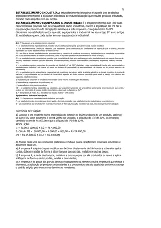71
ESTABELECIMENTO INDUSTRIAL: estabelecimento industrial é aquele que se dedica
preponderantemente a executar processos de industrialização que resulte produto tributado,
mesmo com alíquota zero ou isento.
ESTABELECIMENTO EQUIPARADO A INDUSTRIAL: é o estabelecimento que por suas
características próprias não se enquadraria como industrial, porém a legislação do IPI faz a
equiparação para fins de obrigações relativas a este imposto. O regulamento do IPI
discrimina os estabelecimentos que são equiparados a industrial no seu artigo 9º e no artigo
11 estabelece quem pode optar em ser equiparado a industrial.

Art. 9º Equiparam-se a estabelecimento industrial:
I – os estabelecimentos importadores de produtos de procedência estrangeira, que derem saída a esses produtos
II – os estabelecimentos, ainda que varejistas, que receberem, para comercialização, diretamente da repartição que os liberou, produtos
importados por outro estabelecimento da mesma firma;
III – as filiais e demais estabelecimentos que exercerem o comércio de produtos importados, industrializados ou mandados industrializar
por outro estabelecimento do mesmo contribuinte, salvo se aqueles operarem exclusivamente na venda a varejo;;
IV – os estabelecimentos comerciais de produtos cuja industrialização haja sido realizada por outro estabelecimento da mesma firma ou de
terceiro, mediante a remessa, por eles efetuada, de matérias-primas, produtos intermediários, embalagens, recipientes, moldes, matrizes
ou ;
V – os estabelecimentos comerciais de produtos do Capítulo 22 da TIPI (bebidas), cuja industrialização tenha sido encomendada a
estabelecimento industrial, sob marca ou nome de fantasia de propriedade do encomendante, de terceiro ou do próprio executor da
encomenda;
VI – os estabelecimentos atacadistas e cooperativas de produtores que derem saída a bebidas alcoólicas e demais produtos, de produção
nacional, e acondicionados em recipientes de capacidade superior ao limite máximo permitido para venda a varejo, com destino aos
seguintes estabelecimentos:
a) industriais que utilizarem os produtos mencionados como insumo na fabricação de bebidas;
b) atacadistas e cooperativas de produtores; ou
c) engarrafadores dos mesmos produtos.
VII – os estabelecimentos, atacadistas ou varejistas, que adquirirem produtos de procedência estrangeira, importados por sua conta e
ordem, por intermédio de pessoa jurídica importadora, observado o disposto no § 2º
§ 1º Na hipótese do inciso IX, a Secretaria da Receita Federal – SRF poderá
Equiparados a Industrial por Opção
Art. 11. Equiparam-se a estabelecimento industrial, por opção:
I – os estabelecimentos comerciais que derem saída a bens de produção, para estabelecimentos industriais ou revendedores; e
II – as cooperativas que se dedicarem a venda em comum de bens de produção, recebidos de seus associados para comercialização.



Exercícios de Fixação:
1) Calcular o IPI incidente numa importação do exterior de 1000 unidades de um produto, sabendo-
se que o seu valor aduaneiro é de R$ 20,00 por unidade, a alíquota do II é de 20%, os encargos
cambiais foram de R$ 800,00 e que a alíquota do IPI é de 12%.
RESOLUÇÃO:
II = 20,00 X 1000,00 X 0,2 = R$ 4.000,00
B. Cálculo IPI = 20.000,00 + 4.000,00 + 800,00 = R$ 24.800,00
IPI = R$ 24.800,00 X 0,12 = R$ 2.976,00

2) Analise cada uma das operações praticadas e indique quais caracterizam processos industriais e
denomine cada um.
a) A empresa A adquire chapas metálicas em bobinas diretamente do fabricante e sobre elas aplica
cortes, dobras e soldas de forma a obter tampos para portas, metalons e outras peças;
b) A empresa A, a partir dos tampos, metalons e outras peças por ela produzidos os reúne e aplica
soldagens de forma a obter portas, janelas e basculantes;
c) A empresa A de posse das portas, janelas e basculantes os remete a outra empresa B que efetua o
lixamento, a aplicação de produtos antioxidantes e a uma pintura de alta qualidade de forma a atingir
o padrão exigido pela marca e os devolve ao remetente;
 