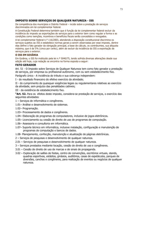 73



IMPOSTO SOBRE SERVIÇOS DE QUALQUER NATUREZA - ISS
De competência dos municípios e Distrito Federal – incide sobre a prestação de serviços
discriminados em lei complementar federal.
A Constituição Federal determina também que é função da lei complementar federal excluir da
incidência do imposto as exportações de serviços para o exterior bem como regular a forma e as
condições como isenções, incentivos e benefícios fiscais serão concedidos e revogados.
A lei complementar federal n.º 116/2003, atendendo a disposição constitucional discrimina os
serviços sujeitos ao ISS e estabelece normas gerais a serem observadas por esse imposto, dentre
elas define o fato gerador da obrigação principal, a base de cálculo, os contribuintes, sua alíquota
máxima, que é de 5% (cinco por cento), além de excluir da incidência do ISS a exportação de
serviços para o exterior.
O ISS EM GOIÂNIA
Em Goiânia, o ISS foi instituído pela lei n.º 5040/75, tendo sofrida diversas alterações desde sua
edição até hoje, cuja redação se encontra na forma exposta a seguir:
FATO GERADOR
Art. 51 - O Imposto sobre Serviços de Qualquer Natureza tem como fato gerador a prestação
de serviços, por empresa ou profissional autônomo, com ou sem estabelecimento fixo.
Parágrafo único - A incidência do tributo e sua cobrança independem:
I - do resultado financeiro do efetivo exercício da atividade;
II - do cumprimento de quaisquer exigências legais ou regulamentares relativas ao exercício
da atividade, sem prejuízo das penalidades cabíveis;
III - da existência de estabelecimento fixo.
“Art. 52. Para os efeitos deste imposto, considera-se prestação de serviços, o exercício das
seguintes atividades:
1 – Serviços de informática e congêneres.
1.01– Análise e desenvolvimento de sistemas.
1.02– Programação.
1.03– Processamento de dados e congêneres.
1.04– Elaboração de programas de computadores, inclusive de jogos eletrônicos.
1.05– Licenciamento ou cessão de direito de uso de programas de computação.
1.06– Assessoria e consultoria em informática.
1.07– Suporte técnico em informática, inclusive instalação, configuração e manutenção de
        programas de computação e bancos de dados.
1.08- Planejamento, confecção, manutenção e atualização de páginas eletrônicas.
2 – Serviços de pesquisas e desenvolvimento de qualquer natureza.
2.01 – Serviços de pesquisas e desenvolvimento de qualquer natureza.
3 – Serviços prestados mediante locação, cessão de direito de uso e congêneres.
3.01 – Cessão de direito de uso de marcas e de sinais de propaganda.
3.02 – Exploração de salões de festas, centro de convenções, escritórios virtuais, stands,
        quadras esportivas, estádios, ginásios, auditórios, casas de espetáculos, parques de
        diversões, canchas e congêneres, para realização de eventos ou negócios de qualquer
        natureza.
 