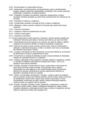 78
14.04 – Recauchutagem ou regeneração de pneus.
14.05 – Restauração, recondicionamento, acondicionamento, pintura, beneficiamento,
      lavagem, secagem, tingimento, galvanoplastia, anodização, corte, recorte, polimento,
      plastificação e congêneres, de objetos quaisquer.
14.06 – Instalação e montagem de aparelhos, máquinas e equipamentos, inclusive
      montagem industrial, prestados ao usuário final, exclusivamente com material por ele
      fornecido.
14.07 – Colocação de molduras e congêneres.
14.08 – Encadernação, gravação e douração de livros, revistas e congêneres.
14.09 – Alfaiataria e costura, quando o material for fornecido pelo usuário final, exceto
      aviamento.
14.10 – Tinturaria e lavanderia.
14.11 – Tapeçaria e reforma de estofamentos em geral.
14.12 – Funilaria e lanternagem.
14.13 – Carpintaria e serralheria.
15 – Serviços relacionados ao setor bancário ou financeiro, inclusive aqueles prestados por
      instituições financeiras autorizadas a funcionar pela União ou por quem de direito.
15.01 – Administração de fundos quaisquer, de consórcio, de cartão de crédito ou débito e
      congêneres, de carteira de clientes, de cheques pré-datados e congêneres.
15.02 – Abertura de contas em geral, inclusive conta-corrente, conta de investimentos e
      aplicação e caderneta de poupança, no País e no exterior, bem como a manutenção
      das referidas contas ativas e inativas.
15.03 – Locação e manutenção de cofres particulares, de terminais eletrônicos, de terminais
      de atendimento e de bens e equipamentos em geral.
15.04 – Fornecimento ou emissão de atestados em geral, inclusive atestado de idoneidade,
      atestado de capacidade financeira e congêneres.
15.05 – Cadastro, elaboração de ficha cadastral, renovação cadastral e congêneres, inclusão
      ou exclusão no Cadastro de Emitentes de Cheques sem Fundos – CCF ou em
      quaisquer outros bancos cadastrais.
15.06 – Emissão, reemissão e fornecimento de avisos, comprovantes e documentos em
      geral; abono de firmas; coleta e entrega de documentos, bens e valores;
      comunicação com outra agência ou com a administração central; licenciamento
      eletrônico de veículos; transferência de veículos; agenciamento fiduciário ou
      depositário; devolução de bens em custódia.
15.07 – Acesso, movimentação, atendimento e consulta a contas em geral, por qualquer
      meio ou processo, inclusive por telefone, facsímile, internet e telex, acesso a terminais
      de atendimento, inclusive vinte e quatro horas; acesso a outro banco e a rede
      compartilhada; fornecimento de saldo, extrato e demais informações relativas a
      contas em geral, por qualquer meio ou processo.
15.08 – Emissão, reemissão, alteração, cessão, substituição, cancelamento e registro de
      contrato de crédito; estudo, análise e avaliação de operações de crédito; missão,
      concessão, alteração ou contratação de aval, fiança, anuência e congêneres; serviços
      relativos a abertura de crédito, para quaisquer fins.
 