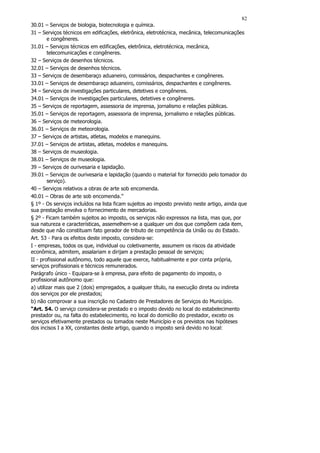 82
30.01 – Serviços de biologia, biotecnologia e química.
31 – Serviços técnicos em edificações, eletrônica, eletrotécnica, mecânica, telecomunicações
        e congêneres.
31.01 – Serviços técnicos em edificações, eletrônica, eletrotécnica, mecânica,
        telecomunicações e congêneres.
32 – Serviços de desenhos técnicos.
32.01 – Serviços de desenhos técnicos.
33 – Serviços de desembaraço aduaneiro, comissários, despachantes e congêneres.
33.01 – Serviços de desembaraço aduaneiro, comissários, despachantes e congêneres.
34 – Serviços de investigações particulares, detetives e congêneres.
34.01 – Serviços de investigações particulares, detetives e congêneres.
35 – Serviços de reportagem, assessoria de imprensa, jornalismo e relações públicas.
35.01 – Serviços de reportagem, assessoria de imprensa, jornalismo e relações públicas.
36 – Serviços de meteorologia.
36.01 – Serviços de meteorologia.
37 – Serviços de artistas, atletas, modelos e manequins.
37.01 – Serviços de artistas, atletas, modelos e manequins.
38 – Serviços de museologia.
38.01 – Serviços de museologia.
39 – Serviços de ourivesaria e lapidação.
39.01 – Serviços de ourivesaria e lapidação (quando o material for fornecido pelo tomador do
        serviço).
40 – Serviços relativos a obras de arte sob encomenda.
40.01 – Obras de arte sob encomenda.”
§ 1º - Os serviços incluídos na lista ficam sujeitos ao imposto previsto neste artigo, ainda que
sua prestação envolva o fornecimento de mercadorias.
§ 2º - Ficam também sujeitos ao imposto, os serviços não expressos na lista, mas que, por
sua natureza e características, assemelhem-se a qualquer um dos que compõem cada item,
desde que não constituam fato gerador de tributo de competência da União ou do Estado.
Art. 53 - Para os efeitos deste imposto, considera-se:
I - empresas, todos os que, individual ou coletivamente, assumem os riscos da atividade
econômica, admitem, assalariam e dirijam a prestação pessoal de serviços;
II - profissional autônomo, todo aquele que exerce, habitualmente e por conta própria,
serviços profissionais e técnicos remunerados.
Parágrafo único - Equipara-se à empresa, para efeito de pagamento do imposto, o
profissional autônomo que:
a) utilizar mais que 2 (dois) empregados, a qualquer título, na execução direta ou indireta
dos serviços por ele prestados;
b) não comprovar a sua inscrição no Cadastro de Prestadores de Serviços do Município.
“Art. 54. O serviço considera-se prestado e o imposto devido no local do estabelecimento
prestador ou, na falta do estabelecimento, no local do domicílio do prestador, exceto os
serviços efetivamente prestados ou tomados neste Município e os previstos nas hipóteses
dos incisos I a XX, constantes deste artigo, quando o imposto será devido no local:
 