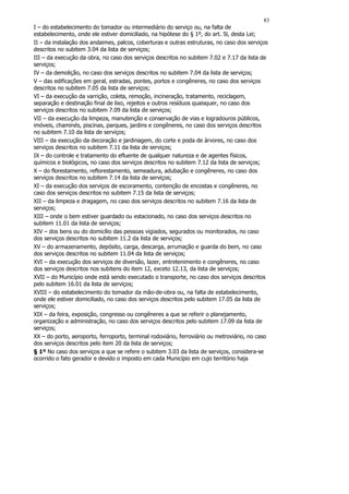83
I – do estabelecimento do tomador ou intermediário do serviço ou, na falta de
estabelecimento, onde ele estiver domiciliado, na hipótese do § 1º, do art. 5l, desta Lei;
II – da instalação dos andaimes, palcos, coberturas e outras estruturas, no caso dos serviços
descritos no subitem 3.04 da lista de serviços;
III – da execução da obra, no caso dos serviços descritos no subitem 7.02 e 7.17 da lista de
serviços;
IV – da demolição, no caso dos serviços descritos no subitem 7.04 da lista de serviços;
V – das edificações em geral, estradas, pontes, portos e congêneres, no caso dos serviços
descritos no subitem 7.05 da lista de serviços;
VI – da execução da varrição, coleta, remoção, incineração, tratamento, reciclagem,
separação e destinação final de lixo, rejeitos e outros resíduos quaisquer, no caso dos
serviços descritos no subitem 7.09 da lista de serviços;
VII – da execução da limpeza, manutenção e conservação de vias e logradouros públicos,
imóveis, chaminés, piscinas, parques, jardins e congêneres, no caso dos serviços descritos
no subitem 7.10 da lista de serviços;
VIII – da execução da decoração e jardinagem, do corte e poda de árvores, no caso dos
serviços descritos no subitem 7.11 da lista de serviços;
IX – do controle e tratamento do efluente de qualquer natureza e de agentes físicos,
químicos e biológicos, no caso dos serviços descritos no subitem 7.12 da lista de serviços;
X – do florestamento, reflorestamento, semeadura, adubação e congêneres, no caso dos
serviços descritos no subitem 7.14 da lista de serviços;
XI – da execução dos serviços de escoramento, contenção de encostas e congêneres, no
caso dos serviços descritos no subitem 7.15 da lista de serviços;
XII – da limpeza e dragagem, no caso dos serviços descritos no subitem 7.16 da lista de
serviços;
XIII – onde o bem estiver guardado ou estacionado, no caso dos serviços descritos no
subitem 11.01 da lista de serviços;
XIV – dos bens ou do domicílio das pessoas vigiados, segurados ou monitorados, no caso
dos serviços descritos no subitem 11.2 da lista de serviços;
XV – do armazenamento, depósito, carga, descarga, arrumação e guarda do bem, no caso
dos serviços descritos no subitem 11.04 da lista de serviços;
XVI – da execução dos serviços de diversão, lazer, entretenimento e congêneres, no caso
dos serviços descritos nos subitens do item 12, exceto 12.13, da lista de serviços;
XVII – do Município onde está sendo executado o transporte, no caso dos serviços descritos
pelo subitem 16.01 da lista de serviços;
XVIII – do estabelecimento do tomador da mão-de-obra ou, na falta de estabelecimento,
onde ele estiver domiciliado, no caso dos serviços descritos pelo subitem 17.05 da lista de
serviços;
XIX – da feira, exposição, congresso ou congêneres a que se referir o planejamento,
organização e administração, no caso dos serviços descritos pelo subitem 17.09 da lista de
serviços;
XX – do porto, aeroporto, ferroporto, terminal rodoviário, ferroviário ou metroviário, no caso
dos serviços descritos pelo item 20 da lista de serviços;
§ 1º No caso dos serviços a que se refere o subitem 3.03 da lista de serviços, considera-se
ocorrido o fato gerador e devido o imposto em cada Município em cujo território haja
 