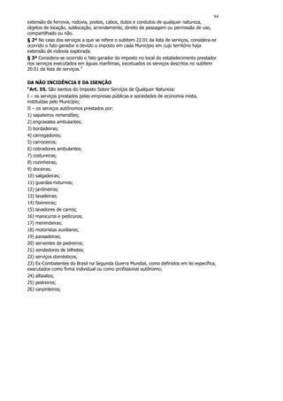 84
extensão de ferrovia, rodovia, postes, cabos, dutos e condutos de qualquer natureza,
objetos de locação, sublocação, arrendamento, direito de passagem ou permissão de uso,
compartilhado ou não.
§ 2º No caso dos serviços a que se refere o subitem 22.01 da lista de serviços, considera-se
ocorrido o fato gerador e devido o imposto em cada Município em cujo território haja
extensão de rodovia explorada.
§ 3º Considera-se ocorrido o fato gerador do imposto no local do estabelecimento prestador
nos serviços executados em águas marítimas, excetuados os serviços descritos no subitem
20.01 da lista de serviços.”

DA NÃO INCIDÊNCIA E DA ISENÇÃO
“Art. 55. São isentos do Imposto Sobre Serviços de Qualquer Natureza:
I – os serviços prestados pelas empresas públicas e sociedades de economia mista,
instituídas pelo Município;
II – os serviços autônomos prestados por:
1) sapateiros remendões;
2) engraxates ambulantes;
3) bordadeiras;
4) carregadores;
5) carroceiros;
6) cobradores ambulantes;
7) costureiras;
8) cozinheiras;
9) doceiras;
10) salgadeiras;
11) guardas-noturnos;
12) jardineiros;
13) lavadeiras;
14) faxineiras;
15) lavadores de carros;
16) manicuros e pedicuros;
17) merendeiras;
18) motoristas auxiliares;
19) passadeiras;
20) serventes de pedreiros;
21) vendedores de bilhetes;
22) serviços domésticos;
23) Ex-Combatentes do Brasil na Segunda Guerra Mundial, como definidos em lei específica,
executados como firma individual ou como profissional autônomo;
24) alfaiates;
25) pedreiros;
26) carpinteiros;
 