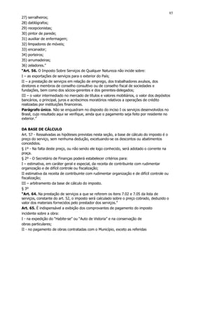 85
27) serralheiros;
28) datilógrafos;
29) recepcionistas;
30) pintor de parede;
31) auxiliar de enfermagem;
32) limpadores de móveis;
33) encanador;
34) porteiros;
35) arrumadeiras;
36) zeladores.”
“Art. 56. O Imposto Sobre Serviços de Qualquer Natureza não incide sobre:
I – as exportações de serviços para o exterior do País;
II – a prestação de serviços em relação de emprego, dos trabalhadores avulsos, dos
diretores e membros de conselho consultivo ou de conselho fiscal de sociedades e
fundações, bem como dos sócios-gerentes e dos gerentes-delegados;
III – o valor intermediado no mercado de títulos e valores mobiliários, o valor dos depósitos
bancários, o principal, juros e acréscimos moratórios relativos a operações de crédito
realizadas por instituições financeiras.
Parágrafo único. Não se enquadram no disposto do inciso I os serviços desenvolvidos no
Brasil, cujo resultado aqui se verifique, ainda que o pagamento seja feito por residente no
exterior.”

DA BASE DE CÁLCULO
Art. 57 - Ressalvadas as hipóteses previstas nesta seção, a base de cálculo do imposto é o
preço do serviço, sem nenhuma dedução, excetuando-se os descontos ou abatimentos
concedidos.
§ 1º - Na falta deste preço, ou não sendo ele logo conhecido, será adotado o corrente na
praça.
§ 2º - O Secretário de Finanças poderá estabelecer critérios para:
I – estimativa, em caráter geral e especial, da receita de contribuinte com rudimentar
organização e de difícil controle ou fiscalização;
II estimativa da receita de contribuinte com rudimentar organização e de difícil controle ou
fiscalização;
III – arbitramento da base de cálculo do imposto.
§ 3º
“Art. 64. Na prestação de serviços a que se referem os itens 7.02 e 7.05 da lista de
serviços, constante do art. 52, o imposto será calculado sobre o preço cobrado, deduzido o
valor dos materiais fornecidos pelo prestador dos serviços.”
Art. 65. É indispensável a exibição dos comprovantes de pagamento do imposto
incidente sobre a obra:
I - na expedição do “Habite-se” ou “Auto de Vistoria” e na conservação de
obras particulares;
II - no pagamento de obras contratadas com o Município, exceto as referidas
 