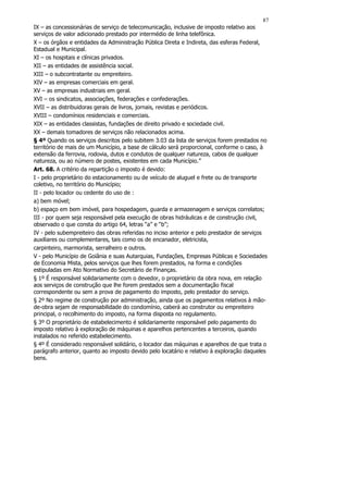 87
IX – as concessionárias de serviço de telecomunicação, inclusive de imposto relativo aos
serviços de valor adicionado prestado por intermédio de linha telefônica.
X – os órgãos e entidades da Administração Pública Direta e Indireta, das esferas Federal,
Estadual e Municipal.
XI – os hospitais e clínicas privados.
XII – as entidades de assistência social.
XIII – o subcontratante ou empreiteiro.
XIV – as empresas comerciais em geral.
XV – as empresas industriais em geral.
XVI – os sindicatos, associações, federações e confederações.
XVII – as distribuidoras gerais de livros, jornais, revistas e periódicos.
XVIII – condomínios residenciais e comerciais.
XIX – as entidades classistas, fundações de direito privado e sociedade civil.
XX – demais tomadores de serviços não relacionados acima.
§ 4º Quando os serviços descritos pelo subitem 3.03 da lista de serviços forem prestados no
território de mais de um Município, a base de cálculo será proporcional, conforme o caso, à
extensão da ferrovia, rodovia, dutos e condutos de qualquer natureza, cabos de qualquer
natureza, ou ao número de postes, existentes em cada Município.”
Art. 68. A critério da repartição o imposto é devido:
I - pelo proprietário do estacionamento ou de veículo de aluguel e frete ou de transporte
coletivo, no território do Município;
II - pelo locador ou cedente do uso de :
a) bem móvel;
b) espaço em bem imóvel, para hospedagem, guarda e armazenagem e serviços correlatos;
III - por quem seja responsável pela execução de obras hidráulicas e de construção civil,
observado o que consta do artigo 64, letras “a” e “b”;
IV - pelo subempreiteiro das obras referidas no inciso anterior e pelo prestador de serviços
auxiliares ou complementares, tais como os de encanador, eletricista,
carpinteiro, marmorista, serralheiro e outros.
V - pelo Município de Goiânia e suas Autarquias, Fundações, Empresas Públicas e Sociedades
de Economia Mista, pelos serviços que lhes forem prestados, na forma e condições
estipuladas em Ato Normativo do Secretário de Finanças.
§ 1º É responsável solidariamente com o devedor, o proprietário da obra nova, em relação
aos serviços de construção que lhe forem prestados sem a documentação fiscal
correspondente ou sem a prova de pagamento do imposto, pelo prestador do serviço.
§ 2º No regime de construção por administração, ainda que os pagamentos relativos à mão-
de-obra sejam de responsabilidade do condomínio, caberá ao construtor ou empreiteiro
principal, o recolhimento do imposto, na forma disposta no regulamento.
§ 3º O proprietário de estabelecimento é solidariamente responsável pelo pagamento do
imposto relativo à exploração de máquinas e aparelhos pertencentes a terceiros, quando
instalados no referido estabelecimento.
§ 4º É considerado responsável solidário, o locador das máquinas e aparelhos de que trata o
parágrafo anterior, quanto ao imposto devido pelo locatário e relativo à exploração daqueles
bens.
 