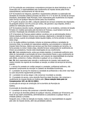 88
§ 5º Fica atribuída aos construtores e empreiteiros principais de obras hidráulicas ou de
construção civil, a responsabilidade pelo recolhimento do imposto devido pelas firmas
subempreiteiras, exclusivamente de mão-de-obra.
§ 6º Os locadores de máquinas, aparelhos e equipamentos utilizados na exploração das
atividades de diversões públicas previstas nas letras “b” e “e” do item 59, da lista de serviços
tributáveis, domiciliados neste Município, ficam responsáveis pelo recolhimento do Imposto
Sobre Serviço de Qualquer Natureza devido pelos seus locatários.
§ 7º A partir de janeiro de 1987, a alíquota aplicável aos serviços constantes das disposições
do parágrafo anterior é de 5% (cinco por cento), não gerando o aqui disposto, direito a
pedidos de restituições pecuniárias.
§ 8º Os locadores deverão manter, obrigatoriamente, com os locatários, contratos de locação
firmados em modelos aprovados pela Secretaria de Finanças, a qual baixará normas de
controle e fiscalização das atividades acima mencionadas.
§ 9º A Secretaria de Finanças poderá celebrar convênios com as administrações direta e
indireta estadual e federal, inclusive suas empresas, objetivando a retenção do imposto
sobre serviços, quando da prestação destes àqueles órgãos, na forma prevista no inciso V,
deste artigo.
§ 10. Os órgãos públicos municipais, inclusive as empresas públicas e sociedades de
economia mista, na condição de responsáveis solidários, que procederem a retenção do
Imposto Sobre Serviços, relativo aos serviços que lhes forem prestados por terceiros, na
forma prevista no inciso V deste artigo, deverão fornecer comprovante de recolhimento do
tributo aos prestadores, ficando estes desobrigados de seu recolhimento.
Art. 69. Cada estabelecimento, ainda que simples depósito, é considerado autônomo para
efeito de manutenção e escrituração de livros e documentos fiscais e, para recolhimento do
imposto relativo aos serviços nele prestados, sem prejuízo da responsabilidade da empresa
pelo débito, acréscimo e multas, referentes a qualquer um ou a todos eles.
Art. 70. Será responsável pela retenção e recolhimento do imposto, todo aquele que,
mesmo incluído nos regimes de imunidade ou isenção, se utilizar de serviços de terceiros,
quando:
I - o serviço for prestado em caráter pessoal e o prestador, profissional autônomo, não
apresentar comprovante de inscrição no Cadastro de Atividades Econômicas;
II - o prestador do serviço for empresa ou sociedade de profissionais e não emitir nota fiscal
ou outro documento regularmente permitido;
III - o prestador do serviço alegar e não comprovar imunidade ou isenção;
IV - O prestador do serviço, como domicílio fiscal fora deste Município, não comprovar o
recolhimento do imposto devido em Goiânia pela: (Nova redação dada pela Lei
Complementar 107, de 28/12/2001)
a) execução de serviços de construção civil no território do Município de
Goiânia;
b) promoção de diversões públicas;
V - o prestador do serviço não comprovar o domicílio tributário;
VI - os serviços de diversões públicas de qualquer natureza, prestados por 50 terceiros, em
locais de que sejam proprietárias, administradoras ou possuidoras a qualquer título, as
entidade públicas e privadas.
Parágrafo único. A falta de retenção do imposto, implica na responsabilidade do pagador
pelo valor do imposto devido, além das penalidades cabíveis.
 
