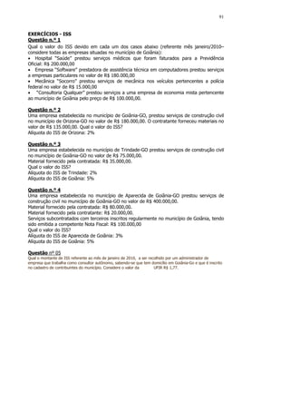 91


EXERCÍCIOS - ISS
Questão n.º 1
Qual o valor do ISS devido em cada um dos casos abaixo (referente mês janeiro/2010–
considere todas as empresas situadas no município de Goiânia):
• Hospital “Saúde” prestou serviços médicos que foram faturados para a Previdência
Oficial: R$ 200.000,00
• Empresa “Software” prestadora de assistência técnica em computadores prestou serviços
a empresas particulares no valor de R$ 180.000,00
• Mecânica “Socorro” prestou serviços de mecânica nos veículos pertencentes a polícia
federal no valor de R$ 15.000,00
• “Consultoria Qualquer” prestou serviços a uma empresa de economia mista pertencente
ao município de Goiânia pelo preço de R$ 100.000,00.

Questão n.º 2
Uma empresa estabelecida no município de Goiânia-GO, prestou serviços de construção civil
no município de Orizona-GO no valor de R$ 180.000,00. O contratante forneceu materiais no
valor de R$ 135.000,00. Qual o valor do ISS?
Alíquota do ISS de Orizona: 2%

Questão n.º 3
Uma empresa estabelecida no município de Trindade-GO prestou serviços de construção civil
no município de Goiânia-GO no valor de R$ 75.000,00.
Material fornecido pela contratada: R$ 35.000,00.
Qual o valor do ISS?
Alíquota do ISS de Trindade: 2%
Alíquota do ISS de Goiânia: 5%

Questão n.º 4
Uma empresa estabelecida no município de Aparecida de Goiânia-GO prestou serviços de
construção civil no município de Goiânia-GO no valor de R$ 400.000,00.
Material fornecido pela contratada: R$ 80.000,00.
Material fornecido pela contratante: R$ 20.000,00.
Serviços subcontratados com terceiros inscritos regularmente no município de Goiânia, tendo
sido emitida a competente Nota Fiscal: R$ 100.000,00
Qual o valor do ISS?
Alíquota do ISS de Aparecida de Goiânia: 3%
Alíquota do ISS de Goiânia: 5%

Questão nº 05
Qual o montante de ISS referente ao mês de janeiro de 2010, a ser recolhido por um administrador de
empresa que trabalha como consultor autônomo, sabendo-se que tem domicílio em Goiânia-Go e que é inscrito
no cadastro de contribuintes do município. Considere o valor da      UFIR R$ 1,77.
 