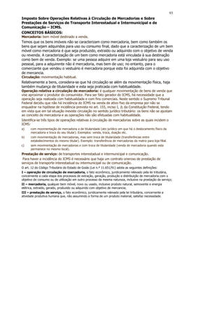 93
Imposto Sobre Operações Relativas à Circulação de Mercadorias e Sobre
Prestações de Serviços de Transporte Interestadual e Intermunicipal e de
Comunicação – ICMS.
CONCEITOS BÁSICOS:
Mercadoria: bem móvel destinado a venda.
Temos que os bens imóveis não se caracterizam como mercadoria, bem como também os
bens que sejam adquiridos para uso ou consumo final, dado que a caracterização de um bem
móvel como mercadoria é que seja produzido, extraído ou adquirido com o objetivo de venda
ou revenda. A caracterização de um bem como mercadoria está vinculada à sua destinação
como bem de venda. Exemplo: se uma pessoa adquire em uma loja vestuário para seu uso
pessoal, para a adquirente não é mercadoria, mas bem de uso; no entanto, para o
comerciante que vendeu o vestuário é mercadoria porque esta foi adquirida com o objetivo
de mercancia.
Circulação: movimentação habitual.
Relativamente a bens, considera-se que há circulação se além da movimentação física, haja
também mudança de titularidade e esta seja praticada com habitualidade.
Operação relativa a circulação de mercadoria: é qualquer movimentação de bens de venda que
vise aproximar o produtor do consumidor. Para ser fato gerador do ICMS, há necessidade que a
operação seja realizada com habitualidade e com fins comerciais. Neste sentido o Supremo Tribunal
Federal decidiu que não há incidência do ICMS na venda de ativo fixo da empresa por não se
enquadrar na hipótese de incidência prevista no art. 155, inciso I, b, da Constituição Federal, tendo
em vista que em tal situação inexiste circulação no sentido jurídico tributário: os bens não se ajustam
ao conceito de mercadoria e as operações não são efetuadas com habitualidade.
Identifica-se três tipos de operações relativas à circulação de mercadorias sobre as quais incidem o
ICMS:
a)    com movimentação de mercadoria e de titularidade (ato jurídico em que há o deslocamento físico da
      mercadoria e troca do seu titular). Exemplos: venda, troca, doação etc.
b)    com movimentação de mercadorias, mas sem troca de titularidade (transferências entre
      estabelecimentos do mesmo titular). Exemplo: transferência de mercadorias da matriz para loja filial.
c)    sem movimentação de mercadorias e com troca de titularidade (venda de mercadoria quando esta
      permanece no mesmo local).
Prestação de serviço: de transportes interestadual e intermunicipal e comunicação.
 Para haver a incidência do ICMS é necessário que haja um contrato oneroso de prestação de
serviços de transporte interestadual ou intermunicipal ou de comunicação.
O art. 12 do Código Tributário do Estado de Goiás (Lei n.º 11.651/91) adota as seguintes definições:
I – operação de circulação de mercadoria, o fato econômico, juridicamente relevado pela lei tributária,
concernente a cada etapa dos processos de extração, geração, produção e distribuição de mercadoria com o
objetivo de consumo ou de utilização em outro processo da mesma natureza, inclusive na prestação de serviço;
II – mercadoria, qualquer bem móvel, novo ou usado, inclusive produto natural, semovente e energia
elétrica, extraído, gerado, produzido ou adquirido com objetivo de mercancia;
III – prestação de serviço, o fato econômico, juridicamente relevado pela lei tributária, concernente a
atividade produtiva humana que, não assumindo a forma de um produto material, satisfaz necessidade.
 