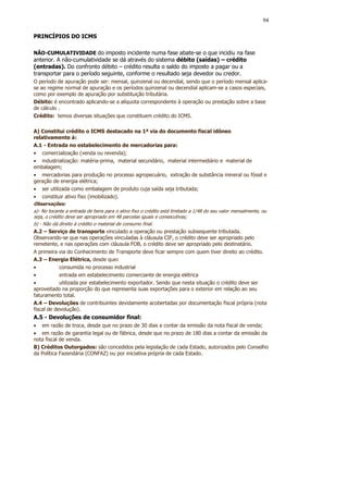 94

PRINCÍPIOS DO ICMS

NÃO-CUMULATIVIDADE do imposto incidente numa fase abate-se o que incidiu na fase
anterior. A não-cumulatividade se dá através do sistema débito (saídas) – crédito
(entradas). Do confronto débito – crédito resulta o saldo do imposto a pagar ou a
transportar para o período seguinte, conforme o resultado seja devedor ou credor.
O período de apuração pode ser: mensal, quinzenal ou decendial, sendo que o período mensal aplica-
se ao regime normal de apuração e os períodos quinzenal ou decendial aplicam-se a casos especiais,
como por exemplo de apuração por substituição tributária.
Débito: é encontrado aplicando-se a alíquota correspondente à operação ou prestação sobre a base
de cálculo .
Crédito: temos diversas situações que constituem crédito do ICMS.

A) Constitui crédito o ICMS destacado na 1ª via do documento fiscal idôneo
relativamente à:
A.1 - Entrada no estabelecimento de mercadorias para:
• comercialização (venda ou revenda);
• industrialização: matéria-prima, material secundário, material intermediário e material de
embalagem;
• mercadorias para produção no processo agropecuário, extração de substância mineral ou fóssil e
geração de energia elétrica;
• ser utilizada como embalagem de produto cuja saída seja tributada;
• constituir ativo fixo (imobilizado).
Observações:
a)- No tocante a entrada de bens para o ativo fixo o crédito está limitado a 1/48 do seu valor mensalmente, ou
seja, o crédito deve ser apropriado em 48 parcelas iguais e consecutivas;
b) - Não dá direito à crédito o material de consumo final.
A.2 – Serviço de transporte vinculado a operação ou prestação subsequente tributada.
Observando-se que nas operações vinculadas à cláusula CIF, o crédito deve ser apropriado pelo
remetente, e nas operações com cláusula FOB, o crédito deve ser apropriado pelo destinatário.
A primeira via do Conhecimento de Transporte deve ficar sempre com quem tiver direito ao crédito.
A.3 – Energia Elétrica, desde que:
•            consumida no processo industrial
•            entrada em estabelecimento comerciante de energia elétrica
•            utilizada por estabelecimento exportador. Sendo que nesta situação o crédito deve ser
aproveitado na proporção do que representa suas exportações para o exterior em relação ao seu
faturamento total.
A.4 – Devoluções de contribuintes devidamente acobertadas por documentação fiscal própria (nota
fiscal de devolução).
A.5 - Devoluções de consumidor final:
• em razão de troca, desde que no prazo de 30 dias a contar da emissão da nota fiscal de venda;
• em razão de garantia legal ou de fábrica, desde que no prazo de 180 dias a contar da emissão da
nota fiscal de venda.
B) Créditos Outorgados: são concedidos pela legislação de cada Estado, autorizados pelo Conselho
da Política Fazendária (CONFAZ) ou por iniciativa própria de cada Estado.
 