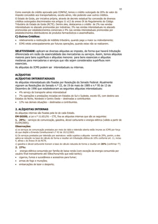95
Como exemplo de crédito aprovado pelo CONFAZ, temos o crédito outorgado de 20% do valor do
imposto concedido aos transportadores, exceto aéreo, não podendo usar outros créditos.
O Estado de Goiás, por iniciativa própria, através de decreto estadual faz concessão de diversos
créditos outorgados discriminados nos artigos 11 e12 do anexo IX do Regulamento do Código
Tributário do Estado de Goiás (RCTE). Dentre eles, destacamos o crédito de 2% nas vendas
interestaduais no atacado promovidas por indústrias; 3% nas vendas interestaduais no atacado
promovidas por estabelecimentos comerciais e 4% nas vendas interestaduais promovidas por
estabelecimentos distribuidores de produtos farmacêuticos e assemelhados.
C) Outros Créditos:
•   relativamente a restituição de indébito tributário, quando pago a maior ou indevidamente;
•   ICMS retido antecipadamente por futuras operações, quando estas não se realizarem.


SELETIVIDADE: aplicam-se diversas alíquotas ao imposto, de forma que haverá tributação
diferenciada em razão da essencialidade das mercadorias ou serviços. Assim, temos alíquotas
maiores para bens supérfluos e alíquotas menores para bens essenciais e alíquotas
medianas para mercadorias e serviços que não sejam considerados supérfluos nem
essenciais.
As alíquotas do ICMS podem ser interestaduais ou internas.

ALÍQUOTAS
ALÍQUOTAS INTERESTADUAIS
As alíquotas interestaduais são fixadas por Resolução do Senado Federal. Atualmente
vigoram as Resoluções do Senado n.º 22, de 19 de maio de 1989 e n.º 95 de 13 de
Dezembro de 1996 que estabeleceram as seguintes alíquotas interestaduais:
• 4% serviço de transporte aéreo interestadual
• 7% operações e prestações iniciadas em Estados do Sul e Sudeste, exceto ES, com destino aos
Estados do Norte, Nordeste e Centro Oeste – destinadas a contribuintes
• 12% nas demais situações – destinadas a contribuintes.


2. ALÍQUOTAS INTERNAS
As alíquotas internas são fixadas pela lei de cada Estado.
EM GOIÁS, a Lei n.º 11.651/91 – CTE, fixa as alíquotas internas que são as seguintes:
1. 29%: - serviços de comunicação, gasolina, álcool carburante e energia elétrica (válido a partir de
01/04/2005);
Observações:
a) os serviços de comunicação prestados por meio de rádio e televisão aberta estão imunes ao ICMS por força
do que dispõe a Emenda Constitucional n.º 42 de 19/12/2003.
b) Os serviços prestados por televisão por assinatura estão sujeitos a alíquota normal de 29%, porém, a eles
aplica-se redução na base de cálculo de forma a resultar em tributação efetiva de 10% conforme art. 11, inciso
X, alínea c do Anexo IX do RCTE.
c) gasolina e álcool carburante tiveram a base de cálculo reduzida de forma a resultar em 26% (confirmar ??)
2. 27%:
• energia elétrica consumida por família de baixa renda (com exceção da energia consumida por
usuário final mensalmente até 50kw/hora/mês que está isento);
• cigarros, fumos e sucedâneos e acessórios para fumar;
• armas de fogo e munições;
• embarcações de lazer e desporto;
 