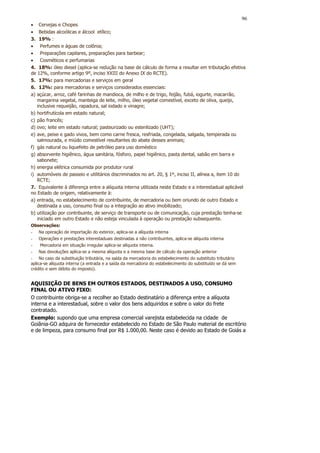 96
• Cervejas e Chopes
• Bebidas alcoólicas e álcool etílico;
3. 19% :
• Perfumes e águas de colônia;
• Preparações capilares, preparações para barbear;
• Cosméticos e perfumarias
4. 18%: óleo diesel (aplica-se redução na base de cálculo de forma a resultar em tributação efetiva
de 12%, conforme artigo 9º, inciso XXIII do Anexo IX do RCTE).
5. 17%: para mercadorias e serviços em geral
6. 12%: para mercadorias e serviços considerados essenciais:
a) açúcar, arroz, café farinhas de mandioca, de milho e de trigo, feijão, fubá, iogurte, macarrão,
   margarina vegetal, manteiga de leite, milho, óleo vegetal comestível, exceto de oliva, queijo,
   inclusive requeijão, rapadura, sal iodado e vinagre;
b) hortifrutícola em estado natural;
c) pão francês;
d) ovo; leite em estado natural; pasteurizado ou esterilizado (UHT);
e) ave, peixe e gado vivos, bem como carne fresca, resfriada, congelada, salgada, temperada ou
   salmourada, e miúdo comestível resultantes do abate desses animais;
f) gás natural ou liquefeito de petróleo para uso doméstico
g) absorvente higiênico, água sanitária, fósforo, papel higiênico, pasta dental, sabão em barra e
   sabonete;
h) energia elétrica consumida por produtor rural
i) automóveis de passeio e utilitários discriminados no art. 20, § 1º, inciso II, alínea a, item 10 do
   RCTE;
7. Equivalente à diferença entre a alíquota interna utilizada neste Estado e a interestadual aplicável
no Estado de origem, relativamente à:
a) entrada, no estabelecimento de contribuinte, de mercadoria ou bem oriundo de outro Estado e
   destinada a uso, consumo final ou a integração ao ativo imobilizado;
b) utilização por contribuinte, de serviço de transporte ou de comunicação, cuja prestação tenha-se
   iniciado em outro Estado e não esteja vinculada à operação ou prestação subsequente.
Observações:
-   Na operação de importação do exterior, aplica-se a alíquota interna
-   Operações e prestações interestaduais destinadas a não contribuintes, aplica-se alíquota interna
-   Mercadoria em situação irregular aplica-se alíquota interna.
-   Nas devoluções aplica-se a mesma alíquota e a mesma base de cálculo da operação anterior
- No caso da substituição tributária, na saída da mercadoria do estabelecimento do substituto tributário
aplica-se alíquota interna (a entrada e a saída da mercadoria do estabelecimento do substituído se dá sem
crédito e sem débito do imposto).


AQUISIÇÃO DE BENS EM OUTROS ESTADOS, DESTINADOS A USO, CONSUMO
FINAL OU ATIVO FIXO:
O contribuinte obriga-se a recolher ao Estado destinatário a diferença entre a alíquota
interna e a interestadual, sobre o valor dos bens adquiridos e sobre o valor do frete
contratado.
Exemplo: supondo que uma empresa comercial varejista estabelecida na cidade de
Goiânia-GO adquira de fornecedor estabelecido no Estado de São Paulo material de escritório
e de limpeza, para consumo final por R$ 1.000,00. Neste caso é devido ao Estado de Goiás a
 