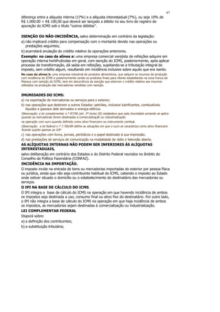 97
diferença entre a alíquota interna (17%) e a alíquota interestadual (7%), ou seja 10% de
R$ 1.000.00 = R$ 100,00 que deverá ser lançado a débito no seu livro de registro de
apuração do ICMS sob o título “outros débitos”.

ISENÇÃO OU NÃO-INCIDÊNCIA, salvo determinação em contrário da legislação:
a) não implicará crédito para compensação com o montante devido nas operações ou
   prestações seguintes;
b) acarretará anulação do crédito relativo às operações anteriores.
Exemplo: no caso da alínea a: uma empresa comercial varejista de refeições adquire em
operação interna hortifrutícolas em geral, com isenção do ICMS, posteriormente, após aplicar
processo de transformação, dá saída em refeições, sujeitando-se a tributação integral do
imposto, sem crédito algum, resultando em incidência inclusive sobre aquilo que era isento.
No caso da alínea b: uma empresa industrial de produtos alimentícios, que adquire os insumos de produção
com incidência do ICMS e posteriormente vende os produtos finais para cliente estabelecido na zona franca de
Manaus com isenção do ICMS, terá em decorrência da isenção que estornar o crédito relativo aos insumos
utilizados na produção das mercadorias vendidas com isenção.


IMUNIDADES DO ICMS:
a) na exportação de mercadorias ou serviços para o exterior;
b) nas operações que destinem a outros Estados: petróleo, inclusive lubrificantes, combustíveis
   líquidos e gasosos dele derivados e energia elétrica.
Observação: a lei complementar n.º 87/96 (art. 3º inciso III) estabelece que esta imunidade somente se aplica
quando as mercadorias forem destinadas à comercialização ou industrialização.
na operação com ouro quando definido como ativo financeiro ou instrumento cambial.
Observação: a lei federal n.º 7.766/89 define as situações em que o ouro se caracteriza como ativo financeiro
ficando sujeito apenas ao IOF.
c) nas operações com livros, jornais, periódicos e o papel destinado à sua impressão.
d) nas prestações de serviços de comunicação na modalidade de rádio e televisão aberta.
AS ALÍQUOTAS INTERNAS NÃO PODEM SER INFERIORES ÀS ALÍQUOTAS
INTERESTADUAIS,
salvo deliberação em contrário dos Estados e do Distrito Federal reunidos no âmbito do
Conselho da Política Fazendária (CONFAZ).
INCIDÊNCIA NA IMPORTAÇÃO.
O imposto incide na entrada de bens ou mercadorias importadas do exterior por pessoa física
ou jurídica, ainda que não seja contribuinte habitual do ICMS, cabendo o imposto ao Estado
onde estiver situado o domicílio ou o estabelecimento do destinatário das mercadorias ou
serviços.
O IPI NA BASE DE CÁLCULO DO ICMS.
O IPI integra a base de cálculo do ICMS na operação em que havendo incidência de ambos
os impostos seja destinada a uso, consumo final ou ativo fixo do destinatário. Por outro lado,
o IPI não integra a base de cálculo do ICMS na operação em que haja incidência de ambos
os impostos, as mercadorias sejam destinadas à comercialização ou industrialização.
LEI COMPLEMENTAR FEDERAL
Disporá sobre:
a) a definição dos contribuintes;
b) a substituição tributária;
 