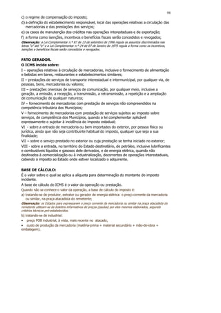 98
c) o regime de compensação do imposto;
d) a definição do estabelecimento responsável, local das operações relativas a circulação das
   mercadorias e das prestações dos serviços;
e) os casos de manutenção dos créditos nas operações interestaduais e de exportação;
f) a forma como isenções, incentivos e benefícios fiscais serão concedidos e revogados;
Observação: a Lei Complementar n.º 87 de 13 de setembro de 1996 regula os assuntos discriminados nas
letras “a” até “e” e a Lei Complementar n.º 24 de 07 de Janeiro de 1975 regula a forma como os incentivos,
isenções e benefícios fiscais serão concedidos e revogados.


FATO GERADOR.
O ICMS incide sobre:
I – operações relativas à circulação de mercadorias, inclusive o fornecimento de alimentação
e bebidas em bares, restaurantes e estabelecimentos similares;
II – prestações de serviços de transporte interestadual e intermunicipal, por qualquer via, de
pessoas, bens, mercadorias ou valores;
III – prestações onerosas de serviços de comunicação, por qualquer meio, inclusive a
geração, a emissão, a recepção, a transmissão, a retransmissão, a repetição e a ampliação
de comunicação de qualquer natureza;
IV – fornecimento de mercadorias com prestação de serviços não compreendidos na
competência tributária dos Municípios;
V – fornecimento de mercadorias com prestação de serviços sujeitos ao imposto sobre
serviços, de competência dos Municípios, quando a lei complementar aplicável
expressamente o sujeitar à incidência do imposto estadual;
VI - sobre a entrada de mercadoria ou bem importados do exterior, por pessoa física ou
jurídica, ainda que não seja contribuinte habitual do imposto, qualquer que seja a sua
finalidade;
VII – sobre o serviço prestado no exterior ou cuja prestação se tenha iniciado no exterior;
VIII - sobre a entrada, no território do Estado destinatário, de petróleo, inclusive lubrificantes
e combustíveis líquidos e gasosos dele derivados, e de energia elétrica, quando não
destinados à comercialização ou à industrialização, decorrentes de operações interestaduais,
cabendo o imposto ao Estado onde estiver localizado o adquirente.

BASE DE CÁLCULO:
É o valor sobre o qual se aplica a alíquota para determinação do montante do imposto
incidente.
A base de cálculo do ICMS é o valor da operação ou prestação.
Quando não se conhece o valor da operação, a base de cálculo do imposto é:
a) tratando-se de produtor, extrator ou gerador de energia elétrica: o preço corrente da mercadoria
    ou similar, na praça atacadista do remetente;
Observação: os Estados para expressarem o preço corrente da mercadoria ou similar na praça atacadista do
remetente utilizam-se de boletins informativos de preços (pautas) por eles mesmos elaborados, segundo
critérios técnicos pré-estabelecidos.
b) tratando-se de industrial:
• preço FOB industrial, à vista, mais recente no atacado;
• custo de produção da mercadoria (matéria-prima + material secundário + mão-de-obra +
embalagem).
 