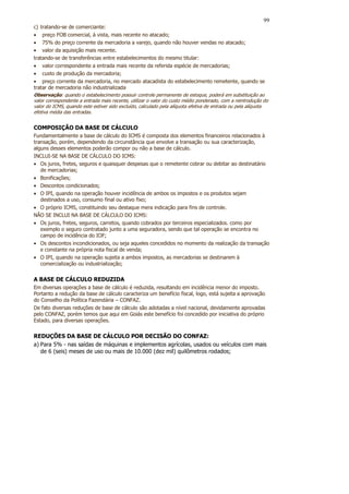 99
c) tratando-se de comerciante:
• preço FOB comercial, à vista, mais recente no atacado;
• 75% do preço corrente da mercadoria a varejo, quando não houver vendas no atacado;
• valor da aquisição mais recente.
tratando-se de transferências entre estabelecimentos do mesmo titular:
• valor correspondente a entrada mais recente da referida espécie de mercadorias;
• custo de produção da mercadoria;
• preço corrente da mercadoria, no mercado atacadista do estabelecimento remetente, quando se
tratar de mercadoria não industrializada
Observação: quando o estabelecimento possuir controle permanente de estoque, poderá em substituição ao
valor correspondente a entrada mais recente, utilizar o valor do custo médio ponderado, com a reintrodução do
valor do ICMS, quando este estiver sido excluído, calculado pela alíquota efetiva de entrada ou pela alíquota
efetiva média das entradas.


COMPOSIÇÃO DA BASE DE CÁLCULO
Fundamentalmente a base de cálculo do ICMS é composta dos elementos financeiros relacionados à
transação, porém, dependendo da circunstância que envolve a transação ou sua caracterização,
alguns desses elementos poderão compor ou não a base de cálculo.
INCLUI-SE NA BASE DE CÁLCULO DO ICMS:
• Os juros, fretes, seguros e quaisquer despesas que o remetente cobrar ou debitar ao destinatário
   de mercadorias;
• Bonificações;
• Descontos condicionados;
• O IPI, quando na operação houver incidência de ambos os impostos e os produtos sejam
   destinados a uso, consumo final ou ativo fixo;
• O próprio ICMS, constituindo seu destaque mera indicação para fins de controle.
NÃO SE INCLUI NA BASE DE CÁLCULO DO ICMS:
• Os juros, fretes, seguros, carretos, quando cobrados por terceiros especializados. como por
   exemplo o seguro contratado junto a uma seguradora, sendo que tal operação se encontra no
   campo de incidência do IOF;
• Os descontos incondicionados, ou seja aqueles concedidos no momento da realização da transação
   e constante na própria nota fiscal de venda;
• O IPI, quando na operação sujeita a ambos impostos, as mercadorias se destinarem à
   comercialização ou industrialização;


A BASE DE CÁLCULO REDUZIDA
Em diversas operações a base de cálculo é reduzida, resultando em incidência menor do imposto.
Portanto a redução da base de cálculo caracteriza um benefício fiscal, logo, está sujeita a aprovação
do Conselho da Política Fazendária – CONFAZ.
De fato diversas reduções de base de cálculo são adotadas a nível nacional, devidamente aprovadas
pelo CONFAZ, porém temos que aqui em Goiás este benefício foi concedido por iniciativa do próprio
Estado, para diversas operações.


REDUÇÕES DA BASE DE CÁLCULO POR DECISÃO DO CONFAZ:
a) Para 5% - nas saídas de máquinas e implementos agrícolas, usados ou veículos com mais
   de 6 (seis) meses de uso ou mais de 10.000 (dez mil) quilômetros rodados;
 