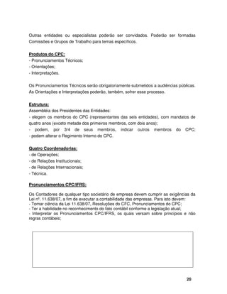 20
Outras entidades ou especialistas poderão ser convidados. Poderão ser formadas
Comissões e Grupos de Trabalho para temas específicos.
Produtos do CPC:
- Pronunciamentos Técnicos;
- Orientações;
- Interpretações.
Os Pronunciamentos Técnicos serão obrigatoriamente submetidos a audiências públicas.
As Orientações e Interpretações poderão, também, sofrer esse processo.
Estrutura:
Assembléia dos Presidentes das Entidades:
- elegem os membros do CPC (representantes das seis entidades), com mandatos de
quatro anos (exceto metade dos primeiros membros, com dois anos);
- podem, por 3/4 de seus membros, indicar outros membros do CPC;
- podem alterar o Regimento Interno do CPC.
Quatro Coordenadorias:
- de Operações;
- de Relações Institucionais;
- de Relações Internacionais;
- Técnica.
Pronunciamentos CPC/IFRS:
Os Contadores de qualquer tipo societário de empresa devem cumprir as exigências da
Lei nº. 11.638/07, a fim de executar a contabilidade das empresas. Para isto devem:
- Tomar ciência da Lei 11.638/07, Resoluções do CFC, Pronunciamentos do CPC;
- Ter a habilidade no reconhecimento do fato contábil conforme a legislação atual;
- Interpretar os Pronunciamentos CPC/IFRS, os quais versam sobre princípios e não
regras contábeis;
 