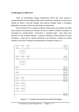 Controladores Lógico Programáveis – – Página 17 - 17
2.5) Mensagens na IHM do CLP
Todos os Controladores Lógicos Programáveis (CLPs) tem como opcional a
chamada Interface Homem Máquina (IHM). Esta normalmente consiste de um teclado para
entrada de dados e uma tela (display) onde pode-se visualizar dados e mensagens
destinadas ao operador, técnico de manutenção ou programador.
Como exemplo tem-se o seguinte problema: deve-se fazer um programa em ladder
para comandar uma partida com reversão, de forma a mostrar na IHM do controlador, as
mensagens de “sentido-horário”, “anti-horário” e “operação ilegal”. Esta última deve
aparecer em três condições distintas: o operador pressiona as duas botoeiras de forma
simultânea, o motor gira no sentido anti-horário e ele pressiona a botoeira do sentido
contrário e vice-versa. O programa correspondente é mostrado na figura 2.11.
Figura 2.11 – Programa para partida com reversão mensagens
 