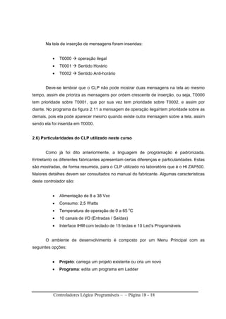 Controladores Lógico Programáveis – – Página 18 - 18
Na tela de inserção de mensagens foram inseridas:
• T0000 operação ilegal
• T0001 Sentido Horário
• T0002 Sentido Anti-horário
Deve-se lembrar que o CLP não pode mostrar duas mensagens na tela ao mesmo
tempo, assim ele prioriza as mensagens por ordem crescente de inserção, ou seja, T0000
tem prioridade sobre T0001, que por sua vez tem prioridade sobre T0002, e assim por
diante. No programa da figura 2.11 a mensagem de operação ilegal tem prioridade sobre as
demais, pois ela pode aparecer mesmo quando existe outra mensagem sobre a tela, assim
sendo ela foi inserida em T0000.
2.6) Particularidades do CLP utilizado neste curso
Como já foi dito anteriormente, a linguagem de programação é padronizada.
Entretanto os diferentes fabricantes apresentam certas diferenças e particularidades. Estas
são mostradas, de forma resumida, para o CLP utilizado no laboratório que é o HI ZAP500.
Maiores detalhes devem ser consultados no manual do fabricante. Algumas características
deste controlador são:
• Alimentação de 8 a 38 Vcc
• Consumo: 2,5 Watts
• Temperatura de operação de 0 a 65 o
C
• 10 canais de I/O (Entradas / Saídas)
• Interface IHM com teclado de 15 teclas e 10 Led’s Programáveis
O ambiente de desenvolvimento é composto por um Menu Principal com as
seguintes opções:
• Projeto: carrega um projeto existente ou cria um novo
• Programa: edita um programa em Ladder
 