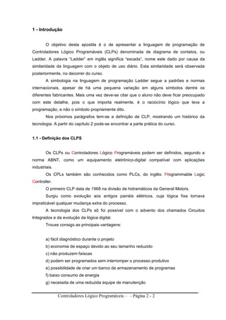Controladores Lógico Programáveis – – Página 2 - 2
1 - Introdução
O objetivo desta apostila é o de apresentar a linguagem de programação de
Controladores Lógico Programáveis (CLPs) denominada de diagrama de contatos, ou
Ladder. A palavra “Ladder” em inglês significa “escada”, nome este dado por causa da
similaridade da linguagem com o objeto de uso diário. Esta similaridade será observada
posteriormente, no decorrer do curso.
A simbologia na linguagem de programação Ladder segue a padrões e normas
internacionais, apesar de há uma pequena variação em alguns símbolos dentre os
diferentes fabricantes. Mais uma vez deve-se citar que o aluno não deve ficar preocupado
com este detalhe, pois o que importa realmente, é o raciocínio lógico que leva a
programação, e não o símbolo propriamente dito.
Nos próximos parágrafos tem-se a definição de CLP, mostrando um histórico da
tecnologia. A partir do capítulo 2 pode-se encontrar a parte prática do curso.
1.1 - Definição dos CLPS
Os CLPs ou Controladores Lógico Programáveis podem ser definidos, segundo a
norma ABNT, como um equipamento eletrônico-digital compatível com aplicações
industriais.
Os CPLs também são conhecidos como PLCs, do inglês: Programmable Logic
Controller.
O primeiro CLP data de 1968 na divisão de hidramáticos da General Motors.
Surgiu como evolução aos antigos painéis elétricos, cuja lógica fixa tornava
impraticável qualquer mudança extra do processo.
A tecnologia dos CLPs sõ foi possível com o advento dos chamados Circuitos
Integrados e da evolução da lógica digital.
Trouxe consigo as principais vantagens:
a) fácil diagnóstico durante o projeto
b) economia de espaço devido ao seu tamanho reduzido
c) não produzem faíscas
d) podem ser programados sem interromper o processo produtivo
e) possibilidade de criar um banco de armazenamento de programas
f) baixo consumo de energia
g) necessita de uma reduzida equipe de manutenção
 