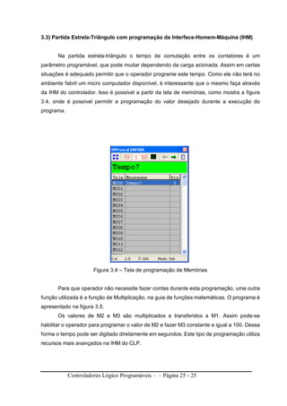 Controladores Lógico Programáveis – – Página 25 - 25
3.3) Partida Estrela-Triângulo com programação da Interface-Homem-Máquina (IHM)
Na partida estrela-triângulo o tempo de comutação entre os contatores é um
parâmetro programável, que pode mudar dependendo da carga acionada. Assim em certas
situações é adequado permitir que o operador programe este tempo. Como ele não terá no
ambiente fabril um micro computador disponível, é interessante que o mesmo faça através
da IHM do controlador. Isso é possível a partir da tela de memórias, como mostra a figura
3.4, onde é possível permitir a programação do valor desejado durante a execução do
programa.
Figura 3.4 – Tela de programação de Memórias
Para que operador não necessite fazer contas durante esta programação, uma outra
função utilizada é a função de Multiplicação, na guia de funções matemáticas. O programa é
apresentado na figura 3.5.
Os valores de M2 e M3 são multiplicados e transferidos a M1. Assim pode-se
habilitar o operador para programar o valor de M2 e fazer M3 constante e igual a 100. Dessa
forma o tempo pode ser digitado diretamente em segundos. Este tipo de programação utiliza
recursos mais avançados na IHM do CLP.
 