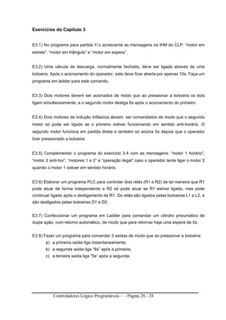 Controladores Lógico Programáveis – – Página 28 - 28
Exercícios do Capítulo 3
E3.1) No programa para partida Υ/∆ acrescente as mensagens na IHM do CLP: “motor em
estrela”; “motor em triângulo” e “motor em espera”.
E3.2) Uma válvula de descarga, normalmente fechada, deve ser ligada através de uma
botoeira. Após o acionamento do operador, esta deve ficar aberta por apenas 10s. Faça um
programa em ladder para este comando.
E3.3) Dois motores devem ser acionados de modo que ao pressionar a botoeira os dois
ligam simultaneamente, e o segundo motor desliga 6s após o acionamento do primeiro.
E3.4) Dois motores de indução trifásicos devem ser comandados de modo que o segundo
motor só pode ser ligado se o primeiro estiver funcionando em sentido anti-horário. O
segundo motor funciona em partida direta e também só aciona 5s depois que o operador
tiver pressionado a botoeira.
E3.5) Complementar o programa do exercício 3.4 com as mensagens: “motor 1 horário”;
“motor 2 anti-hor”, “motores 1 e 2” e “operação ilegal” caso o operador tente ligar o motor 2
quando o motor 1 estiver em sentido horário.
E3.6) Elaborar um programa PLC para controlar dois relés (R1 e R2) de tal maneira que R1
pode atuar de forma independente e R2 só pode atuar se R1 estiver ligado, mas pode
continuar ligado após o desligamento de R1. Os relés são ligados pelas botoeiras L1 e L2, e
são desligados pelas botoeiras D1 e D2.
E3.7) Confeccionar um programa em Ladder para comandar um cilindro pneumático de
dupla ação, com retorno automático, de modo que para retornar haja uma espera de 5s.
E3.8) Fazer um programa para comandar 3 saídas de modo que ao pressionar a botoeira:
a) a primeira saída liga instantaneamente;
b) a segunda saída liga “8s” após a primeira;
c) a terceira saída liga “5s” após a segunda.
 