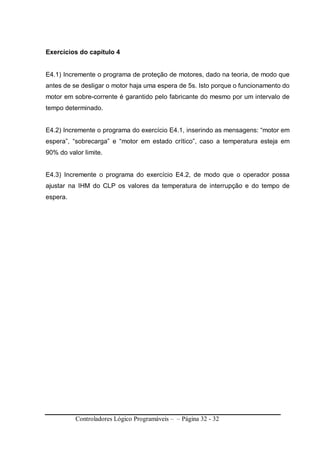 Controladores Lógico Programáveis – – Página 32 - 32
Exercícios do capítulo 4
E4.1) Incremente o programa de proteção de motores, dado na teoria, de modo que
antes de se desligar o motor haja uma espera de 5s. Isto porque o funcionamento do
motor em sobre-corrente é garantido pelo fabricante do mesmo por um intervalo de
tempo determinado.
E4.2) Incremente o programa do exercício E4.1, inserindo as mensagens: “motor em
espera”, “sobrecarga” e “motor em estado crítico”, caso a temperatura esteja em
90% do valor limite.
E4.3) Incremente o programa do exercício E4.2, de modo que o operador possa
ajustar na IHM do CLP os valores da temperatura de interrupção e do tempo de
espera.
 