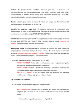Controladores Lógico Programáveis – – Página 5 - 5
Unidade de processamento: Também conhecida por CPU, é composta por
microcontroladores ou microprocessadores (Intel 80xx, motorola 68xx, PIC 16xx).
Endereçamento de memória de até 1Mega Byte, velocidades de clock de 4 a 30 MHz,
manipulação de dados decimais, octais e hexadecimais.
Bateria: Utilizada para manter o circuito do relógio em tempo real. Normalmente são
utilizadas baterias recarregáveis do tipo Ni - Ca.
Memória do programa supervisor: O programa supervisor é responsável pelo
gerenciamento de todas as atividades do CLP. Não pode ser modificado pelo usuário e fica
normalmente em memórias do tipo PROM, EPROM, EEPROM.
Memória do usuário: Espaço reservado ao programa do usuário. Constituída por memórias
do tipo RAM, EEPROM ou FLASH-EPROM. Também pode-se utilizar cartuchos de
memória, para proporcionar agilidade e flexibilidade.
Memória de dados: Armazena valores do programa do usuário, tais como valores de
temporizadores, contadores, códigos de erros, senhas, etc. Nesta região se encontra
também a memória imagem das entradas – a saídas. Esta funciona como uma tabela virtual
onde a CPU busca informações para o processo decisório.
Os circuitos auxiliares atuam em caso de falha do CLP, são:
POWER ON RESET: desliga todas as saídas assim que o equipamento é ligado,
isso evita que possíveis danos venham a acontecer.
POWER DOWN: monitora a tensão de alimentação salvando o conteúdo das
memórias antes que alguma queda de energia possa acontecer.
WATCH DOG TIMER: o cão de guarda deve ser acionado em intervalos
periódicos, isso evita que o programa entre em “loop”.
1.5 - Classificação dos CLPs
Os CLPs podem ser classificados segundo a sua capacidade:
Nano e micro CLPs: possuem até 16 entradas e a saídas. Normalmente são
compostos por um único módulo com capacidade de memória máxima de 512
passos.
 
